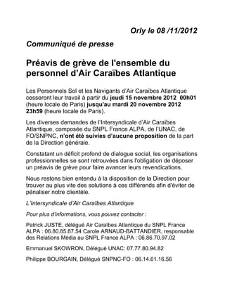Orly le 08 /11/2012
Communiqué de presse

Préavis de grève de l'ensemble du
personnel d’Air Caraïbes Atlantique
Les Personnels Sol et les Navigants d’Air Caraïbes Atlantique
cesseront leur travail à partir du jeudi 15 novembre 2012 00h01
(heure locale de Paris) jusqu'au mardi 20 novembre 2012
23h59 (heure locale de Paris).
Les diverses demandes de l’Intersyndicale d’Air Caraïbes
Atlantique, composée du SNPL France ALPA, de l’UNAC, de
FO/SNPNC, n’ont été suivies d’aucune proposition de la part
de la Direction générale.
Constatant un déficit profond de dialogue social, les organisations
professionnelles se sont retrouvées dans l'obligation de déposer
un préavis de grève pour faire avancer leurs revendications.
Nous restons bien entendu à la disposition de la Direction pour
trouver au plus vite des solutions à ces différends afin d'éviter de
pénaliser notre clientèle.
L’Intersyndicale d’Air Caraïbes Atlantique
Pour plus d’informations, vous pouvez contacter :
Patrick JUSTE, délégué Air Caraïbes Atlantique du SNPL France
ALPA : 06.80.85.87.54 Carole ARNAUD-BATTANDIER, responsable
des Relations Média au SNPL France ALPA : 06.86.70.97.02 
Emmanuel SKOWRON, Délégué UNAC: 07.77.80.94.82
Philippe BOURGAIN, Délégué SNPNC-FO : 06.14.61.16.56
 
