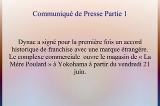 Communiqué de Presse Partie 1
Dynac a signé pour la première fois un accord
historique de franchise avec une marque étrangère.
Le complexe commerciale ouvre le magasin de « La
Mère Poulard » à Yokohama à partir du vendredi 21
juin.
 