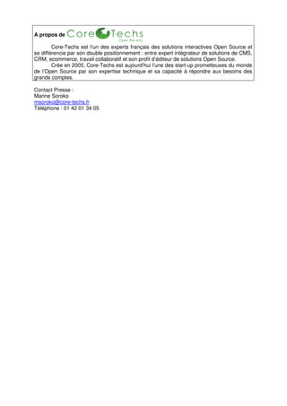 A propos de

        Core-Techs est l’un des experts français des solutions interactives Open Source et
se différencie par son double positionnement : entre expert intégrateur de solutions de CMS,
CRM, ecommerce, travail collaboratif et son profil d’éditeur de solutions Open Source.
        Crée en 2005, Core-Techs est aujourd’hui l’une des start-up prometteuses du monde
de l’Open Source par son expertise technique et sa capacité à répondre aux besoins des
grands comptes.

Contact Presse :
Marine Soroko
msoroko@core-techs.fr
Téléphone : 01 42 01 34 05
 