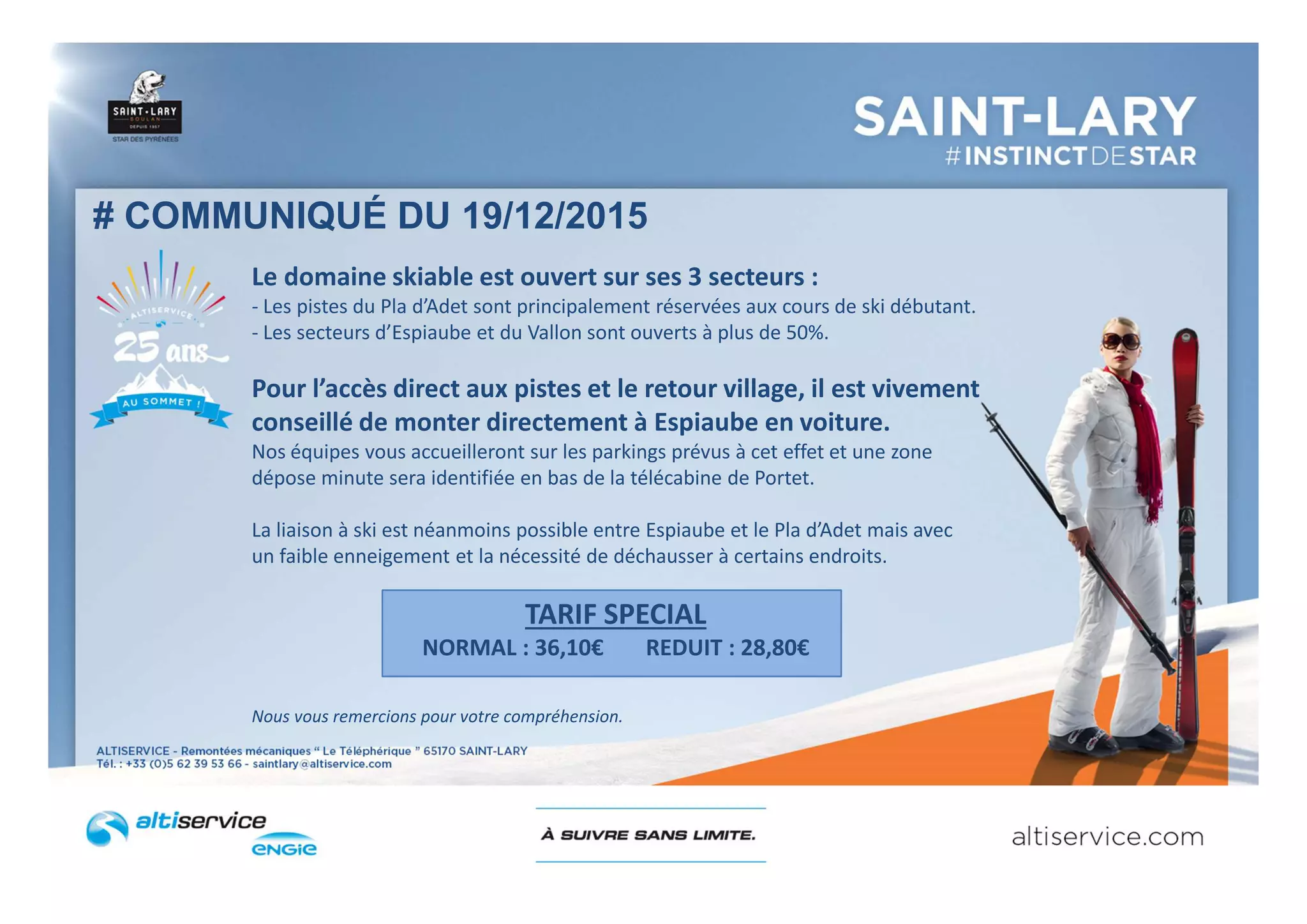Le domaine skiable est ouvert sur ses 3 secteurs :
- Les pistes du Pla d’Adet sont principalement réservées aux cours de ski débutant.
- Les secteurs d’Espiaube et du Vallon sont ouverts à plus de 50%.
Pour l’accès direct aux pistes et le retour village, il est vivement
conseillé de monter directement à Espiaube en voiture.
Nos équipes vous accueilleront sur les parkings prévus à cet effet et une zone
dépose minute sera identifiée en bas de la télécabine de Portet.
La liaison à ski est néanmoins possible entre Espiaube et le Pla d’Adet mais avec
un faible enneigement et la nécessité de déchausser à certains endroits.
TARIF SPECIAL
NORMAL : 36,10€ REDUIT : 28,80€
Nous vous remercions pour votre compréhension.
# COMMUNIQUÉ DU 19/12/2015