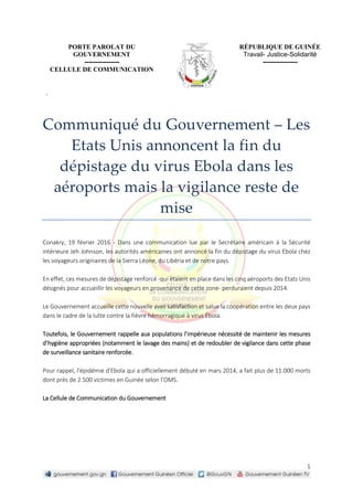 1
PORTE PAROLAT DU
GOUVERNEMENT
----------------
CELLULE DE COMMUNICATION
RÉPUBLIQUE DE GUINÉE
Travail- Justice-Solidarité
----------------
.
Communiqué du Gouvernement – Les
Etats Unis annoncent la fin du
dépistage du virus Ebola dans les
aéroports mais la vigilance reste de
mise
Conakry, 19 février 2016 - Dans une communication lue par le Secrétaire américain à la Sécurité
intérieure Jeh Johnson, les autorités américaines ont annoncé la fin du dépistage du virus Ebola chez
les voyageurs originaires de la Sierra Léone, du Libéria et de notre pays.
En effet, ces mesures de dépistage renforcé -qui étaient en place dans les cinq aéroports des Etats Unis
désignés pour accueillir les voyageurs en provenance de cette zone- perduraient depuis 2014.
Le Gouvernement accueille cette nouvelle avec satisfaction et salue la coopération entre les deux pays
dans le cadre de la lutte contre la fièvre hémorragique à virus Ébola.
Toutefois, le Gouvernement rappelle aux populations l’impérieuse nécessité de maintenir les mesures
d’hygiène appropriées (notamment le lavage des mains) et de redoubler de vigilance dans cette phase
de surveillance sanitaire renforcée.
Pour rappel, l'épidémie d'Ebola qui a officiellement débuté en mars 2014, a fait plus de 11.000 morts
dont près de 2.500 victimes en Guinée selon l’OMS.
La Cellule de Communication du Gouvernement
 