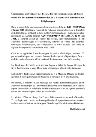 Communiqué du Ministère des Postes, des Télécommunications et des NTI
relatif à la Loi portant sur l'instauration de la Taxe sur les Communications
Téléphoniques
Dans le cadre de la mise en œuvre des dispositions de la loi L/2015/002/AN du
20 mars 2015 adoptéepar l’Assemblée Nationale et promulguée par le Président
de la République, instituant la Taxe sur les Communications Téléphoniques et en
application de l’Arrêté conjoint A/2015/2875/MPTNTI/MDB/SGG du 09 juin
2015, le Ministre d’Etat en charge des Postes, Télécommunications et des
Nouvelles Technologies de l’Information, informe les clients des différents
opérateurs Téléphoniques, que l’application de cette nouvelle taxe entre en
vigueur à compter du Mercredi 1er Juillet 2015.
Cette loi est applicable à tous les usagers de service téléphonique, à savoir 1FG
par seconde d’appel et concerne l’ensemble des appels téléphoniques fixes et
mobiles, national comme à l’international, les interconnexions et le roaming.
La République de Guinée a été secouée depuis le début de l’année 2014 par la
fièvre hémorragique à virus Ebola qui a sérieusement affecté notre économie.
Le Ministère des Postes, Télécommunications et le Ministère Délégué au Budget
appellent l’esprit patriotique des Guinéens à participer à cet effort national.
Par ailleurs, le Ministre d’Etat en charge des Postes, Télécommunications et des
Nouvelles technologies de l’Information rassure les consommateurs,qu’ilveillera
auprès des sociétés de téléphonie mobile au respectde la loi en vigueur et surtout
mettra tout en oeuvre pour défendre leurs intérêts.
Le Ministre d’Etat en charge des Postes, Télécommunications et des Nouvelles
Technologies sait compter sur la compréhension des populations qui ont toujours
su faire preuve d’actedesuivisme pourl’intérêt supérieur dela nation Guinéenne.
OyéGuilavogui
 