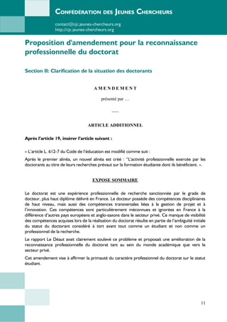 CONFÉDÉRATION DES JEUNES CHERCHEURS
contact@cjc.jeunes-chercheurs.org
http://cjc.jeunes-chercheurs.org
Proposition d'amendement pour la reconnaissance
professionnelle du doctorat
Section II: Clarification de la situation des doctorants
A M E N D E M E N T
présenté par …
___
ARTICLE ADDITIONNEL
Après l’article 19, insérer l’article suivant :
« L’article L. 612-7 du Code de l’éducation est modifié comme suit :
Après le premier alinéa, un nouvel alinéa est créé : “L'activité professionnelle exercée par les
doctorants au titre de leurs recherches prévaut sur la formation étudiante dont ils bénéficient. ».
EXPOSE SOMMAIRE
Le doctorat est une expérience professionnelle de recherche sanctionnée par le grade de
docteur, plus haut diplôme délivré en France. Le docteur possède des compétences disciplinaires
de haut niveau, mais aussi des compétences transversales liées à la gestion de projet et à
l’innovation. Ces compétences sont particulièrement méconnues et ignorées en France à la
différence d’autres pays européens et anglo-saxons dans le secteur privé. Ce manque de visibilité
des compétences acquises lors de la réalisation du doctorat résulte en partie de l’ambiguïté initiale
du statut du doctorant considéré à tort avant tout comme un étudiant et non comme un
professionnel de la recherche.
Le rapport Le Déaut avait clairement soulevé ce problème et proposait une amélioration de la
reconnaissance professionnelle du doctorat tant au sein du monde académique que vers le
secteur privé.
Cet amendement vise à affirmer la primauté du caractère professionnel du doctorat sur le statut
étudiant.
11
 