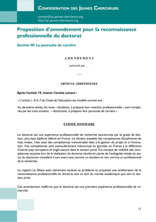 CONFÉDÉRATION DES JEUNES CHERCHEURS
contact@cjc.jeunes-chercheurs.org
http://cjc.jeunes-chercheurs.org
Proposition d’amendement pour la reconnaissance
professionnelle du doctorat
Section III: La poursuite de carrière
A M E N D E M E N T
présenté par …
___
ARTICLE ADDITIONNEL
Après l’article 19, insérer l’article suivant :
« L’article L. 612-7 du Code de l’éducation est modifié comme suit :
Au deuxième alinéa, les mots « étudiants, à préparer leur insertion professionnelle » sont rempla-
cés par les mots suivants : « doctorants, à préparer leur poursuite de carrière ».
EXPOSE SOMMAIRE
Le doctorat est une expérience professionnelle de recherche sanctionnée par le grade de doc-
teur, plus haut diplôme délivré en France. Le docteur possède des compétences disciplinaires de
haut niveau, mais aussi des compétences transversales liées à la gestion de projet et à l’innova-
tion. Ces compétences sont particulièrement méconnues et ignorées en France à la différence
d’autres pays européens et anglo-saxons dans le secteur privé. Ce manque de visibilité des com-
pétences acquises lors de la réalisation du doctorat résulte en partie de l’ambiguïté initiale du sta-
tut du doctorant considéré à tort avant tout comme un étudiant et non comme un professionnel
de la recherche.
Le rapport Le Déaut avait clairement soulevé ce problème et proposait une amélioration de la
reconnaissance professionnelle du doctorat tant au sein du monde académique que vers le sec-
teur privé.
Cet amendement réaffirme que le doctorat est une première expérience professionnelle de re-
cherche.
12
 