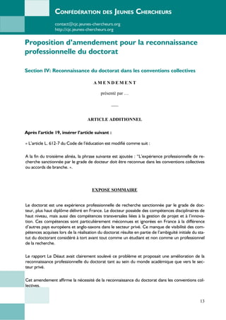 CONFÉDÉRATION DES JEUNES CHERCHEURS
contact@cjc.jeunes-chercheurs.org
http://cjc.jeunes-chercheurs.org
Proposition d’amendement pour la reconnaissance
professionnelle du doctorat
Section IV: Reconnaissance du doctorat dans les conventions collectives
A M E N D E M E N T
présenté par …
___
ARTICLE ADDITIONNEL
Après l’article 19, insérer l’article suivant :
« L’article L. 612-7 du Code de l’éducation est modifié comme suit :
A la fin du troisième alinéa, la phrase suivante est ajoutée : “L’expérience professionnelle de re-
cherche sanctionnée par le grade de docteur doit être reconnue dans les conventions collectives
ou accords de branche. ».
EXPOSE SOMMAIRE
Le doctorat est une expérience professionnelle de recherche sanctionnée par le grade de doc-
teur, plus haut diplôme délivré en France. Le docteur possède des compétences disciplinaires de
haut niveau, mais aussi des compétences transversales liées à la gestion de projet et à l’innova-
tion. Ces compétences sont particulièrement méconnues et ignorées en France à la différence
d’autres pays européens et anglo-saxons dans le secteur privé. Ce manque de visibilité des com-
pétences acquises lors de la réalisation du doctorat résulte en partie de l’ambiguïté initiale du sta-
tut du doctorant considéré à tort avant tout comme un étudiant et non comme un professionnel
de la recherche.
Le rapport Le Déaut avait clairement soulevé ce problème et proposait une amélioration de la
reconnaissance professionnelle du doctorat tant au sein du monde académique que vers le sec-
teur privé.
Cet amendement affirme la nécessité de la reconnaissance du doctorat dans les conventions col-
lectives.
13
 
