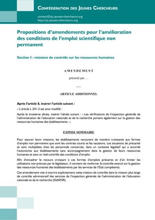 CONFÉDÉRATION DES JEUNES CHERCHEURS
contact@cjc.jeunes-chercheurs.org
http://cjc.jeunes-chercheurs.org
Propositions d’amendements pour l’amélioration
des conditions de l’emploi scientifique non
permanent
Section I : missions de contrôle sur les ressources humaines
A M E N D E M E N T
présenté par …
___
ARTICLE ADDITIONNEL
Après l’article 8, insérer l’article suivant :
« L’article L 241-2 est ainsi modifié :
Après le troisième alinéa, insérer l’alinéa suivant : « Les vérifications de l’inspection générale de
l’administration de l’éducation nationale et de la recherche portent également sur la gestion des
ressources humaines des établissements. ».
EXPOSE SOMMAIRE
Pour assurer leurs missions, les établissements recourent de manière croissante aux formes
d’emploi non permanent que sont les contrats courts et les vacations. Les situations de précarité
se sont multipliées chez les personnels concernés, dans un contexte législatif qui a accordé
l’autonomie aux établissements sans accompagnement dans la gestion de leurs ressources
humaines et sans un réel contrôle des conditions d’emploi.
Afin d’encadrer le recours croissant à ces formes d’emplois précaires et d’en limiter les
utilisations non prévues par le législateur, il convient de renforcer le contrôle exercé sur la gestion
des ressources humaines des établissements par les services de l’État compétents.
Cet amendement vise à inscrire explicitement cette mission de contrôle dans la mission plus large
de contrôle administratif des services de l’inspection générale de l’administration de l’éducation
nationale et de la recherche (IGAENR).
 