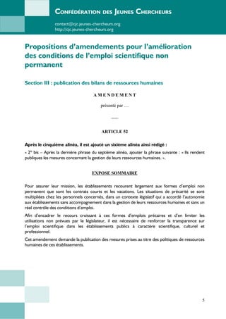 CONFÉDÉRATION DES JEUNES CHERCHEURS
contact@cjc.jeunes-chercheurs.org
http://cjc.jeunes-chercheurs.org
Propositions d’amendements pour l’amélioration
des conditions de l’emploi scientifique non
permanent
Section III : publication des bilans de ressources humaines
A M E N D E M E N T
présenté par …
___
ARTICLE 52
Après le cinquième alinéa, il est ajouté un sixième alinéa ainsi rédigé :
« 2º bis – Après la dernière phrase du septième alinéa, ajouter la phrase suivante : « Ils rendent
publiques les mesures concernant la gestion de leurs ressources humaines. ».
EXPOSE SOMMAIRE
Pour assurer leur mission, les établissements recourent largement aux formes d’emploi non
permanent que sont les contrats courts et les vacations. Les situations de précarité se sont
multipliées chez les personnels concernés, dans un contexte législatif qui a accordé l’autonomie
aux établissements sans accompagnement dans la gestion de leurs ressources humaines et sans un
réel contrôle des conditions d’emploi.
Afin d’encadrer le recours croissant à ces formes d’emplois précaires et d’en limiter les
utilisations non prévues par le législateur, il est nécessaire de renforcer la transparence sur
l’emploi scientifique dans les établissements publics à caractère scientifique, culturel et
professionnel.
Cet amendement demande la publication des mesures prises au titre des politiques de ressources
humaines de ces établissements.
5
 