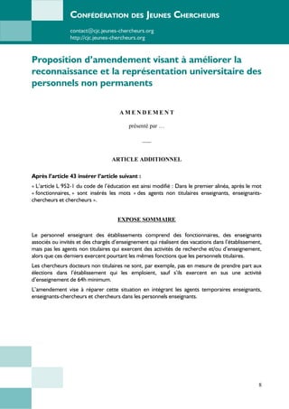 CONFÉDÉRATION DES JEUNES CHERCHEURS
contact@cjc.jeunes-chercheurs.org
http://cjc.jeunes-chercheurs.org
Proposition d’amendement visant à améliorer la
reconnaissance et la représentation universitaire des
personnels non permanents
A M E N D E M E N T
présenté par …
___
ARTICLE ADDITIONNEL
Après l’article 43 insérer l’article suivant :
« L’article L 952-1 du code de l’éducation est ainsi modifié : Dans le premier alinéa, après le mot
« fonctionnaires, » sont insérés les mots « des agents non titulaires enseignants, enseignants-
chercheurs et chercheurs ».
EXPOSE SOMMAIRE
Le personnel enseignant des établissements comprend des fonctionnaires, des enseignants
associés ou invités et des chargés d’enseignement qui réalisent des vacations dans l’établissement,
mais pas les agents non titulaires qui exercent des activités de recherche et/ou d’enseignement,
alors que ces derniers exercent pourtant les mêmes fonctions que les personnels titulaires.
Les chercheurs docteurs non titulaires ne sont, par exemple, pas en mesure de prendre part aux
élections dans l’établissement qui les emploient, sauf s’ils exercent en sus une activité
d’enseignement de 64h minimum.
L’amendement vise à réparer cette situation en intégrant les agents temporaires enseignants,
enseignants-chercheurs et chercheurs dans les personnels enseignants.
8
 