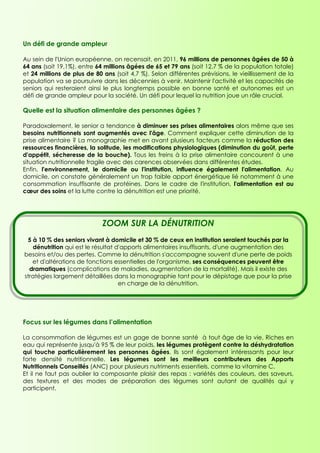 Un défi de grande ampleur

Au sein de l'Union européenne, on recensait, en 2011, 96 millions de personnes âgées de 50 à
64 ans (soit 19,1%), entre 64 millions âgées de 65 et 79 ans (soit 12,7 % de la population totale)
et 24 millions de plus de 80 ans (soit 4,7 %). Selon différentes prévisions, le vieillissement de la
population va se poursuivre dans les décennies à venir. Maintenir l'activité et les capacités de
seniors qui resteraient ainsi le plus longtemps possible en bonne santé et autonomes est un
défi de grande ampleur pour la société. Un défi pour lequel la nutrition joue un rôle crucial.

Quelle est la situation alimentaire des personnes âgées ?

Paradoxalement, le senior a tendance à diminuer ses prises alimentaires alors même que ses
besoins nutritionnels sont augmentés avec l'âge. Comment expliquer cette diminution de la
prise alimentaire ? La monographie met en avant plusieurs facteurs comme la réduction des
ressources financières, la solitude, les modifications physiologiques (diminution du goût, perte
d'appétit, sécheresse de la bouche). Tous les freins à la prise alimentaire concourent à une
situation nutritionnelle fragile avec des carences observées dans différentes études.
Enfin, l'environnement, le domicile ou l'institution, influence également l'alimentation. Au
domicile, on constate généralement un trop faible apport énergétique lié notamment à une
consommation insuffisante de protéines. Dans le cadre de l'institution, l'alimentation est au
cœur des soins et la lutte contre la dénutrition est une priorité.




                             ZOOM SUR LA DÉNUTRITION
 5 à 10 % des seniors vivant à domicile et 30 % de ceux en institution seraient touchés par la
   dénutrition qui est le résultat d'apports alimentaires insuffisants, d'une augmentation des
besoins et/ou des pertes. Comme la dénutrition s'accompagne souvent d'une perte de poids
   et d'altérations de fonctions essentielles de l'organisme, ses conséquences peuvent être
  dramatiques (complications de maladies, augmentation de la mortalité). Mais il existe des
stratégies largement détaillées dans la monographie tant pour le dépistage que pour la prise
                                    en charge de la dénutrition.




Focus sur les légumes dans l’alimentation

La consommation de légumes est un gage de bonne santé à tout âge de la vie. Riches en
eau qui représente jusqu'à 95 % de leur poids, les légumes protègent contre la déshydratation
qui touche particulièrement les personnes âgées. Ils sont également intéressants pour leur
forte densité nutritionnelle. Les légumes sont les meilleurs contributeurs des Apports
Nutritionnels Conseillés (ANC) pour plusieurs nutriments essentiels, comme la vitamine C.
Et il ne faut pas oublier la composante plaisir des repas : variétés des couleurs, des saveurs,
des textures et des modes de préparation des légumes sont autant de qualités qui y
participent.
 