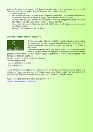 Maintenir le légume au cœur de l'alimentation du senior, c'est aussi agir pour sa santé.
Différentes études mettent en avant l'effet protecteur des légumes sur :
    • certains cancers
    • les maladies du cœur, notamment sur la pression artérielle. L'hypertension artérielle est
       en effet un des facteurs de risque majeur des maladies cardiovasculaires.
    • les maladies des yeux comme la cataracte et la DMLA (dégénérescence maculaire
       liée à l'âge) par apport de caroténoïdes et de xantophylles.
    • les os car nombre de légumes (épinard, céleri, cerfeuil,...) apportent une quantité
       notable de calcium.
    • le transit intestinal par apport de fibres.



Qui est la Fondation Louis-Bonduelle ?

                           Créée en octobre 2004, la Fondation Louis-Bonduelle a pour mission
                           de contribuer à faire évoluer durablement les comportements
                           alimentaires en plaçant les légumes et leurs bienfaits au centre de
                           son action.
                           La Fondation œuvre sur le long terme, dans un cadre international,
                           avec la volonté affichée d’aller plus loin que les discours d’intention
générale en donnant à tous, des moyens efficaces, pratiques et souvent inédits de faire entrer
les légumes dans son quotidien.
Son programme s’articule autour de trois axes :
- Informer et sensibiliser
- Soutenir et aider la recherche
- Agir sur le terrain.

« A la Fondation Louis-Bonduelle, nous croyons qu'au-delà de l'information à apporter à
chacun, un accompagnement est indispensable pour faire évoluer les comportements
alimentaires », Christophe Bonduelle, président de la Fondation Louis-Bonduelle.

Plus de renseignements, des actus, des recettes sur
www.fondation-louisbonduelle.org
 