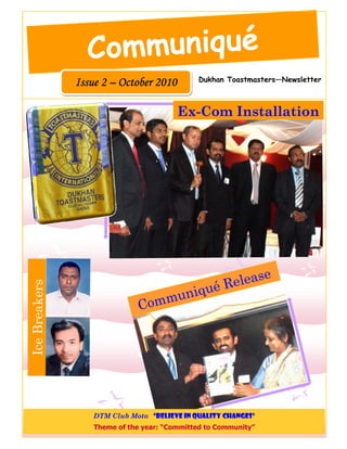 Communiqué
                                              Dukhan Toastmasters—Newsletter
               Issue 2 – October 2010

                                         Ex-Com Installation




                                                                 e
                                                  Releas
Ice Breakers




                                          un iqué
                                      m
                               Co m




                  DTM Club Moto “Believe in Quality Changes”
                   Theme of the year: “Committed to Community”
 
