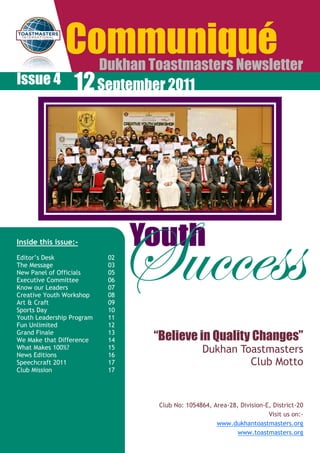 Communiqué
           Dukhan Toastmasters Newsletter
Issue 4 12 September 2011




Inside this issue:-

Editor‟s Desk
The Message
New Panel of Officials
Executive Committee
Know our Leaders
Creative Youth Workshop
Art & Craft
Sports Day
Youth Leadership Program
                           02
                           03
                           05
                           06
                           07
                           08
                           09
                           10
                           11
                                Success
                                Youth

Fun Unlimited              12
Grand Finale
We Make that Difference
                           13
                           14    “Believe in Quality Changes”
What Makes 100%?
News Editions
                           15
                           16
                                                Dukhan Toastmasters
Speechcraft 2011           17                            Club Motto
Club Mission               17




                                  Club No: 1054864, Area-28, Division-E, District-20
                                                                       Visit us on:-
                                                     www.dukhantoastmasters.org
                                                            www.toastmasters.org
 