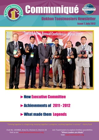 Communiqué
                                           Dukhan Toastmasters Newsletter
                                                                                       Issue 7, July 2012




                ►New Executive Committee

                ►Achievements of 2011 - 2012

                ►What made them Legends

"Coming together is a beginning; keeping together is progress; working together is success” - Henry Ford

Club No: 1054864, Area-51, Division-E, District-20     Join Toastmasters to explore limitless possibilities
    Visit us on: www.dukhantoastmasters.org                      “Where Leaders are Made”
                                                                 Visit: www.toastmasters.org
 