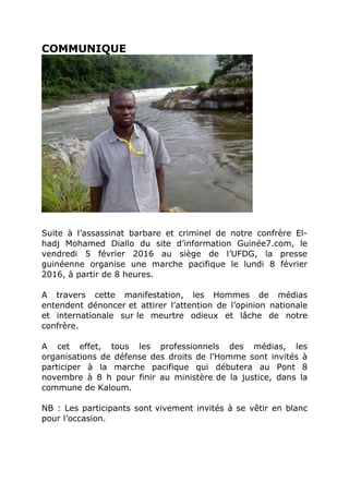 COMMUNIQUE
Suite à l’assassinat barbare et criminel de notre confrère El-
hadj Mohamed Diallo du site d’information Guinée7.com, le
vendredi 5 février 2016 au siège de l’UFDG, la presse
guinéenne organise une marche pacifique le lundi 8 février
2016, à partir de 8 heures.
A travers cette manifestation, les Hommes de médias
entendent dénoncer et attirer l’attention de l’opinion nationale
et internationale sur le meurtre odieux et lâche de notre
confrère.
A cet effet, tous les professionnels des médias, les
organisations de défense des droits de l’Homme sont invités à
participer à la marche pacifique qui débutera au Pont 8
novembre à 8 h pour finir au ministère de la justice, dans la
commune de Kaloum.
NB : Les participants sont vivement invités à se vêtir en blanc
pour l’occasion.
 
