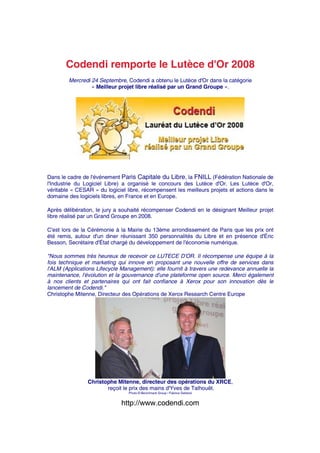 Codendi remporte le Lutèce d'Or 2008
        Mercredi 24 Septembre, Codendi a obtenu le Lutèce d'Or dans la catégorie
                 « Meilleur projet libre réalisé par un Grand Groupe ».




Dans le cadre de l'événement Paris Capitale du Libre, la FNILL (Fédération Nationale de
l'Industrie du Logiciel Libre) a organisé le concours des Lutèce d'Or. Les Lutèce d'Or,
véritable « CESAR » du logiciel libre, récompensent les meilleurs projets et actions dans le
domaine des logiciels libres, en France et en Europe.

Après délibération, le jury a souhaité récompenser Codendi en le désignant Meilleur projet
libre réalisé par un Grand Groupe en 2008.

C'est lors de la Cérémonie à la Mairie du 13ème arrondissement de Paris que les prix ont
été remis, autour d'un diner réunissant 350 personnalités du Libre et en présence d'Éric
Besson, Secrétaire d'État chargé du développement de l'économie numérique.

"Nous sommes très heureux de recevoir ce LUTECE D'OR. Il récompense une équipe à la
fois technique et marketing qui innove en proposant une nouvelle offre de services dans
l'ALM (Applications Lifecycle Management): elle fournit à travers une redevance annuelle la
maintenance, l'évolution et la gouvernance d'une plateforme open source. Merci également
à nos clients et partenaires qui ont fait confiance à Xerox pour son innovation dès le
lancement de Codendi."
Christophe Mitenne, Directeur des Opérations de Xerox Research Centre Europe




                Christophe Mitenne, directeur des opérations du XRCE,
                       reçoit le prix des mains d'Yves de Talhouët.
                                 Photo © Benchmark Group / Fabrice Deblock


                              http://www.codendi.com
 