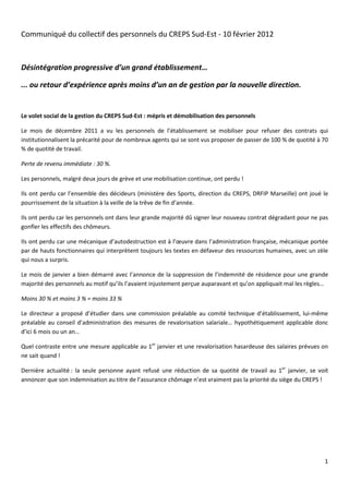 Communiqué du collectif des personnels du CREPS Sud-Est - 10 février 2012



Désintégration progressive d’un grand établissement…

... ou retour d’expérience après moins d’un an de gestion par la nouvelle direction.


Le volet social de la gestion du CREPS Sud-Est : mépris et démobilisation des personnels

Le mois de décembre 2011 a vu les personnels de l’établissement se mobiliser pour refuser des contrats qui
institutionnalisent la précarité pour de nombreux agents qui se sont vus proposer de passer de 100 % de quotité à 70
% de quotité de travail.

Perte de revenu immédiate : 30 %.

Les personnels, malgré deux jours de grève et une mobilisation continue, ont perdu !

Ils ont perdu car l’ensemble des décideurs (ministère des Sports, direction du CREPS, DRFIP Marseille) ont joué le
pourrissement de la situation à la veille de la trêve de fin d’année.

Ils ont perdu car les personnels ont dans leur grande majorité dû signer leur nouveau contrat dégradant pour ne pas
gonfler les effectifs des chômeurs.

Ils ont perdu car une mécanique d’autodestruction est à l’œuvre dans l’administration française, mécanique portée
par de hauts fonctionnaires qui interprètent toujours les textes en défaveur des ressources humaines, avec un zèle
qui nous a surpris.

Le mois de janvier a bien démarré avec l’annonce de la suppression de l’indemnité de résidence pour une grande
majorité des personnels au motif qu’ils l’avaient injustement perçue auparavant et qu’on appliquait mal les règles…

Moins 30 % et moins 3 % = moins 33 %

Le directeur a proposé d’étudier dans une commission préalable au comité technique d’établissement, lui-même
préalable au conseil d’administration des mesures de revalorisation salariale… hypothétiquement applicable donc
d’ici 6 mois ou un an…

Quel contraste entre une mesure applicable au 1er janvier et une revalorisation hasardeuse des salaires prévues on
ne sait quand !

Dernière actualité : la seule personne ayant refusé une réduction de sa quotité de travail au 1er janvier, se voit
annoncer que son indemnisation au titre de l’assurance chômage n’est vraiment pas la priorité du siège du CREPS !




                                                                                                                  1
 