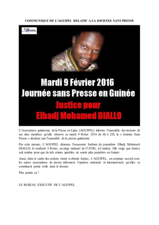 COMMUNIQUE DE L’AGUIPEL RELATIF A LA JOURNEE SANS PRESSE
L’Association guinéenne de la Presse en Ligne (AGUIPEL) informe l’ensemble des lecteurs de
ses sites membres qu’elle observe ce mardi 9 février 2016 de 6h à 22h, la « Journée Sans
Presse » déclarée par l’ensemble de la presse guinéenne.
Par cette mesure, L’AGUIPEL dénonce l’assassinat barbare du journaliste Elhadj Mohamed
DIALLO, le vendredi 5 février, au siège national de l’UFDG, à Conakry. Elle exige que Justice
soit rendue pour que de tels crimes ignobles ne soient plus perpétrés en Guinée.
Aussi, dans le cadre des actions visant à obtenir Justice, L’AGUIPEL, en commun accord avec
les autres associations de presse informent l’opinion nationale et internationale qu’elles se
constituent partie civile dans le dossier.
Plus jamais ça !
LE BUREAU EXECUTIF DE L’AGUIPEL
 