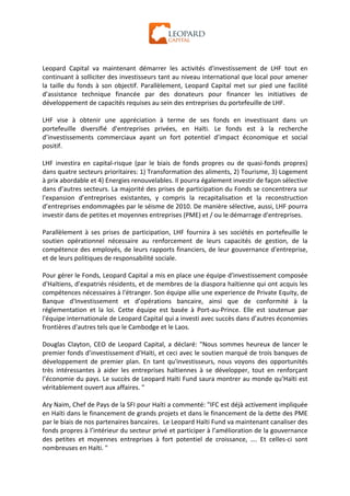  




Leopard	
   Capital	
   va	
   maintenant	
   démarrer	
   les	
   activités	
   d'investissement	
   de	
   LHF	
   tout	
   en	
  
continuant	
  à	
  solliciter	
  des	
  investisseurs	
  tant	
  au	
  niveau	
  international	
  que	
  local	
  pour	
  amener	
  
la	
   taille	
   du	
   fonds	
   à	
   son	
   objectif.	
   Parallèlement,	
   Leopard	
   Capital	
   met	
   sur	
   pied	
   une	
   facilité	
  
d’assistance	
   technique	
   financée	
   par	
   des	
   donateurs	
   pour	
   financer	
   les	
   initiatives	
   de	
  
développement	
  de	
  capacités	
  requises	
  au	
  sein	
  des	
  entreprises	
  du	
  portefeuille	
  de	
  LHF.	
  
	
  
LHF	
   vise	
   à	
   obtenir	
   une	
   appréciation	
   à	
   terme	
   de	
   ses	
   fonds	
   en	
   investissant	
   dans	
   un	
  
portefeuille	
   diversifié	
   d'entreprises	
   privées,	
   en	
   Haïti.	
   Le	
   fonds	
   est	
   à	
   la	
   recherche	
  
d’investissements	
   commerciaux	
   ayant	
   un	
   fort	
   potentiel	
   d’impact	
   économique	
   et	
   social	
  
positif.	
  
	
  
LHF	
   investira	
   en	
   capital-­‐risque	
   (par	
   le	
   biais	
   de	
   fonds	
   propres	
   ou	
   de	
   quasi-­‐fonds	
   propres)	
  
dans	
  quatre	
  secteurs	
  prioritaires:	
  1)	
  Transformation	
  des	
  aliments,	
  2)	
  Tourisme,	
  3)	
  Logement	
  
à	
  prix	
  abordable	
  et	
  4)	
  Energies	
  renouvelables.	
  Il	
  pourra	
  également	
  investir	
  de	
  façon	
  sélective	
  
dans	
  d’autres	
  secteurs.	
  La	
  majorité	
  des	
  prises	
  de	
  participation	
  du	
  Fonds	
  se	
  concentrera	
  sur	
  
l'expansion	
   d’entreprises	
   existantes,	
   y	
   compris	
   la	
   recapitalisation	
   et	
   la	
   reconstruction	
  
d’entreprises	
   endommagées	
   par	
   le	
   séisme	
   de	
   2010.	
   De	
   manière	
   sélective,	
   aussi,	
   LHF	
   pourra	
  
investir	
  dans	
  de	
  petites	
  et	
  moyennes	
  entreprises	
  (PME)	
  et	
  /	
  ou	
  le	
  démarrage	
  d'entreprises.	
  
	
  
Parallèlement	
   à	
   ses	
   prises	
   de	
   participation,	
   LHF	
   fournira	
   à	
   ses	
   sociétés	
   en	
   portefeuille	
   le	
  
soutien	
   opérationnel	
   nécessaire	
   au	
   renforcement	
   de	
   leurs	
   capacités	
   de	
   gestion,	
   de	
   la	
  
compétence	
  des	
  employés,	
  de	
  leurs	
  rapports	
  financiers,	
  de	
  leur	
  gouvernance	
  d'entreprise,	
  
et	
  de	
  leurs	
  politiques	
  de	
  responsabilité	
  sociale.	
  
	
  
Pour	
   gérer	
  le	
  Fonds,	
  Leopard	
   Capital	
   a	
   mis	
   en	
   place	
   une	
   équipe	
   d'investissement	
   composée	
  
d'Haïtiens,	
  d’expatriés	
  résidents,	
  et	
  de	
  membres	
  de	
  la	
  diaspora	
  haïtienne	
  qui	
  ont	
  acquis	
  les	
  
compétences	
  nécessaires	
   à	
   l'étranger.	
  Son	
  équipe	
  allie	
  une	
   experience	
   de	
  Private	
  Equity,	
  de	
  
Banque	
   d'Investissement	
   et	
   d’opérations	
   bancaire,	
   ainsi	
   que	
   de	
   conformité	
   à	
   la	
  
réglementation	
   et	
   la	
   loi.	
   Cette	
   équipe	
   est	
   basée	
   à	
   Port-­‐au-­‐Prince.	
   Elle	
   est	
   soutenue	
   par	
  
l'équipe	
  internationale	
  de	
  Leopard	
  Capital	
  qui	
  a	
  investi	
  avec	
  succès	
  dans	
  d’autres	
  économies	
  
frontières	
  d'autres	
  tels	
  que	
  le	
  Cambodge	
  et	
  le	
  Laos.	
  
	
  
Douglas	
   Clayton,	
   CEO	
   de	
   Leopard	
   Capital,	
   a	
   déclaré:	
   "Nous	
   sommes	
   heureux	
   de	
   lancer	
   le	
  
premier	
  fonds	
  d’investissement	
  d'Haïti,	
  et	
  ceci	
  avec	
  le	
  soutien	
  marqué	
  de	
  trois	
  banques	
  de	
  
développement	
   de	
   premier	
   plan.	
   En	
   tant	
   qu'investisseurs,	
   nous	
   voyons	
   des	
   opportunités	
  
très	
   intéressantes	
   à	
   aider	
   les	
   entreprises	
   haïtiennes	
   à	
   se	
   développer,	
   tout	
   en	
   renforçant	
  
l’économie	
  du	
  pays.	
  Le	
  succès	
  de	
  Leopard	
  Haïti	
  Fund	
  saura	
  montrer	
  au	
  monde	
  qu’Haïti	
  est	
  
véritablement	
  ouvert	
  aux	
  affaires.	
  "	
  
	
  
Ary	
  Naim,	
  Chef	
  de	
  Pays	
  de	
  la	
  SFI	
  pour	
  Haïti	
  a	
  commenté:	
  "IFC	
  est	
  déjà	
  activement	
  impliquée	
  
en	
  Haïti	
  dans	
  le	
  financement	
  de	
  grands	
  projets	
  et	
  dans	
  le	
  financement	
  de	
  la	
  dette	
  des	
  PME	
  
par	
  le	
  biais	
  de	
  nos	
  partenaires	
  bancaires.	
  	
  Le	
  Leopard	
  Haïti	
  Fund	
  va	
  maintenant	
  canaliser	
  des	
  
fonds	
  propres	
  à	
  l’intérieur	
  du	
  secteur	
  privé	
  et	
  participer	
  à	
  l’amélioration	
  de	
  la	
  gouvernance	
  
des	
   petites	
   et	
   moyennes	
   entreprises	
   à	
   fort	
   potentiel	
   de	
   croissance,	
   ….	
   Et	
   celles-­‐ci	
   sont	
  
nombreuses	
  en	
  Haïti.	
  "	
  
 