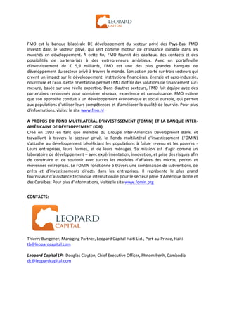  




FMO	
   est	
   la	
   banque	
   bilatérale	
   DE	
   développement	
   du	
   secteur	
   privé	
   des	
   Pays-­‐Bas.	
   FMO	
  
investit	
   dans	
   le	
   secteur	
   privé,	
   qui	
   sert	
   comme	
   moteur	
   de	
   croissance	
   durable	
   dans	
   les	
  
marchés	
   en	
   développement.	
   À	
   cette	
   fin,	
   FMO	
   fournit	
   des	
   capitaux,	
   des	
   contacts	
   et	
   des	
  
possibilités	
   de	
   partenariats	
   à	
   des	
   entrepreneurs	
   ambitieux.	
   Avec	
   un	
   portefeuille	
  
d'investissement	
   de	
   €	
   5,9	
   milliards,	
   FMO	
   est	
   une	
   des	
   plus	
   grandes	
   banques	
   de	
  
développement	
  du	
  secteur	
  privé	
  à	
  travers	
  le	
  monde.	
  Son	
  action	
  porte	
  sur	
  trois	
  secteurs	
  qui	
  
créent	
  un	
  impact	
  sur	
  le	
  développement:	
  institutions	
  financières,	
  énergie	
  et	
  agro-­‐industrie,	
  
nourriture	
  et	
  l'eau.	
  Cette	
  orientation	
  permet	
  FMO	
  d'offrir	
  des	
  solutions	
  de	
  financement	
  sur-­‐
mesure,	
   basée	
   sur	
   une	
   réelle	
   expertise.	
   Dans	
   d'autres	
   secteurs,	
   FMO	
   fait	
   équipe	
   avec	
   des	
  
partenaires	
   renommés	
   pour	
   combiner	
   réseaux,	
   experience	
   et	
   connaissance.	
   FMO	
   estime	
  
que	
  son	
  approche	
  conduit	
  à	
  un	
  développement	
  économique	
  et	
  social	
  durable,	
  qui	
  permet	
  
aux	
  populations	
  d'utiliser	
  leurs	
  compétences	
  et	
  d’améliorer	
  la	
  qualité	
  de	
  leur	
  vie.	
  Pour	
  plus	
  
d'informations,	
  visitez	
  le	
  site	
  www.fmo.nl	
  
	
  
A	
   PROPOS	
   DU	
   FOND	
   MULTILATERAL	
   D’INVESTISSEMENT	
   (FOMIN)	
   ET	
   LA	
   BANQUE	
   INTER-­‐
AMÉRICAINE	
  DE	
  DÉVELOPPEMENT	
  (IDB)	
  
Créé	
   en	
   1993	
   en	
   tant	
   que	
   membre	
   du	
   Groupe	
   Inter-­‐American	
   Development	
   Bank,	
   et	
  
travaillant	
   à	
   travers	
   le	
   secteur	
   privé,	
   le	
   Fonds	
   multilatéral	
   d'investissement	
   (FOMIN)	
  
s’attache	
   au	
   développement	
   bénéficiant	
   les	
   populations	
   à	
   faible	
   revenu	
   et	
   les	
   pauvres	
   -­‐	
  
Leurs	
   entreprises,	
   leurs	
   fermes,	
   et	
   de	
   leurs	
   ménages.	
   Sa	
   mission	
   est	
   d'agir	
   comme	
   un	
  
laboratoire	
   de	
   développement	
   –	
   avec	
   expérimentation,	
   innovation,	
   et	
   prise	
   des	
   risques	
   afin	
  
de	
   construire	
   et	
   de	
   soutenir	
   avec	
   succès	
   les	
   modèles	
   d'affaires	
   des	
   micros,	
   petites	
   et	
  
moyennes	
  entreprises.	
  Le	
  FOMIN	
  fonctionne	
  à	
  travers	
  une	
  combinaison	
  de	
  subventions,	
  de	
  
prêts	
   et	
   d’investissements	
   directs	
   dans	
   les	
   entreprises.	
   Il	
   représente	
   le	
   plus	
   grand	
  
fournisseur	
   d’assistance	
   technique	
   internationale	
   pour	
   le	
   secteur	
   privé	
   d’Amérique	
   latine	
   et	
  
des	
  Caraïbes.	
  Pour	
  plus	
  d'informations,	
  visitez	
  le	
  site	
  www.fomin.org	
  


CONTACTS:	
  
	
  




	
                                                                      	
  
	
  
Thierry	
  Bungener,	
  Managing	
  Partner,	
  Leopard	
  Capital	
  Haiti	
  Ltd.,	
  Port-­‐au-­‐Prince,	
  Haiti	
  
tb@leopardcapital.com	
  
	
  
Leopard	
  Capital	
  LP:	
  	
  Douglas	
  Clayton,	
  Chief	
  Executive	
  Officer,	
  Phnom	
  Penh,	
  Cambodia	
  
dc@leopardcapital.com	
  
	
  
	
  
	
  
	
  
 