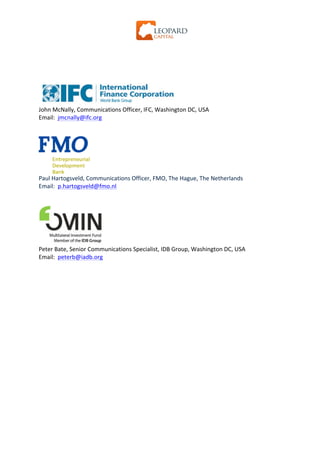  




	
  
	
  
	
  
	
  
	
  
	
  
John	
  McNally,	
  Communications	
  Officer,	
  IFC,	
  Washington	
  DC,	
  USA	
  
Email:	
  	
  jmcnally@ifc.org
	
  
	
  




                             	
  
Paul	
  Hartogsveld,	
  Communications	
  Officer,	
  FMO,	
  The	
  Hague,	
  The	
  Netherlands	
  	
  
Email:	
  	
  p.hartogsveld@fmo.nl	
  
	
  
                                  	
  
                                  	
  
                                  	
  
                                  	
  
                                  	
  
                                  	
  
Peter	
  Bate,	
  Senior	
  Communications	
  Specialist,	
  IDB	
  Group,	
  Washington	
  DC,	
  USA	
  	
  
Email:	
  	
  peterb@iadb.org	
  
	
  
	
  
 