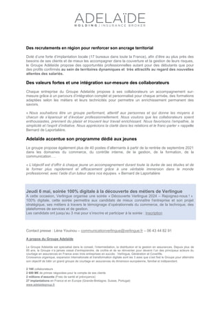 Des recrutements en région pour renforcer son ancrage territorial
Doté d’une forte d’implantation locale (17 bureaux dans toute la France), afin d’être au plus près des
besoins de ses clients et de mieux les accompagner dans la couverture et la gestion de leurs risques,
le Groupe Adélaïde propose des opportunités professionnelles autant pour des débutants que pour
des profils confirmés au sein de territoires dynamiques et très attractifs au regard des nouvelles
attentes des salariés.
Des valeurs fortes et une intégration sur-mesure des collaborateurs
Chaque entreprise du Groupe Adelaïde propose à ses collaborateurs un accompagnement sur-
mesure grâce à un parcours d’intégration complet et personnalisé pour chaque arrivée, des formations
adaptées selon les métiers et leurs technicités pour permettre un enrichissement permanent des
savoirs.
« Nous souhaitons être un groupe performant, attentif aux personnes et qui donne les moyens à
chacun de s’épanouir et d’évoluer professionnellement. Nous voulons que les collaborateurs soient
enthousiastes, prennent du plaisir et trouvent leur travail enrichissant. Nous favorisons l’empathie, la
simplicité et l’esprit d’initiative. Nous apprécions la clarté dans les relations et le franc-parler » rappelle
Bernard de Laportalière.
Adelaïde accentue son programme dédié aux jeunes
Le groupe propose également plus de 40 postes d’alternants à partir de la rentrée de septembre 2021
dans les domaines du commerce, du contrôle interne, de la gestion, de la formation, de la
communication….
« L’objectif est d’offrir à chaque jeune un accompagnement durant toute la durée de ses études et de
le former plus rapidement et efficacement grâce à une véritable immersion dans le monde
professionnel, avec l’aide d’un tuteur dans nos équipes. » Bernard de Laportalière
Jeudi 6 mai, soirée 100% digitale à la découverte des métiers de Verlingue
A cette occasion, Verlingue organise une soirée « Découverte Verlingue 2024 – Rejoignez-nous ! »
100% digitale, cette soirée permettra aux candidats de mieux connaître l’entreprise et son projet
stratégique, ses métiers à travers le témoignage d’opérationnels du commerce, de la technique, des
plateformes de services et de gestion.
Les candidats ont jusqu’au 3 mai pour s’inscrire et participer à la soirée : Inscription
Contact presse : Léna Youinou – communicationverlingue@verlingue.fr – 06 43 44 82 91
A propos du Groupe Adelaïde
Le Groupe Adelaïde est spécialisé dans le conseil, l’intermédiation, la distribution et la gestion en assurances. Depuis plus de
85 ans, le Groupe n’a jamais cessé d’entreprendre, de croître et de se réinventer pour devenir l’un des principaux acteurs du
courtage en assurances en France avec trois entreprises en succès : Verlingue, Génération et Coverlife.
Croissance organique, expansion internationale et transformation digitale sont les 3 axes que s’est fixé le Groupe pour atteindre
son objectif de bâtir un grand groupe de courtage en assurances de dimension européenne, familial et indépendant.
2 100 collaborateurs
2 600 M€ de primes négociées pour le compte de ses clients
2 millions d’assurés (Frais de santé et prévoyance)
27 implantations en France et en Europe (Grande-Bretagne, Suisse, Portugal)
www.adelaidegroup.fr
 