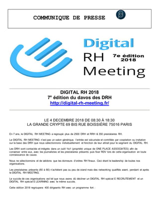COMMUNIQUE DE PRESSE
DIGITAL RH 2018
7e
édition du davos des DRH
http://digital-rh-meeting.fr/
LE 4 DECEMBRE 2018 DE 08:30 À 18:30
LA GRANDE CRYPTE 69 BIS RUE BOISSIÈRE 75016 PARIS
En 7 ans, le DIGITAL RH MEETING a regroupé plus de 2500 DRH et RRH & 350 prestataires RH.
Le DIGITAL RH MEETING n’est pas un salon générique, l’entrée est sécurisée et contrôlée par cooptation ou invitation
sur la base des DRH que nous sélectionnons individuellement et fonction de leur attrait pour le segment du DIGITAL RH.
Les DRH sont contactés et intégrés dans un outil 1to1 (propriété unique de ONE PLACE ASSOCIATES) afin de
converser entre eux, avec les journalistes et les prestataires présents puis fixer RDV lors de cette organisation en toute
connaissance de cause.
Nous ne sélectionnons et de validons que les donneurs d’ordres RH finaux. Ceci étant le leadership de toutes nos
organisations.
Les prestataires présents (60 à 80) n’achètent pas ou peu de stand mais des networking qualifiés avant, pendant et après
le DIGITAL RH MEETING.
Le succès de ces organisations est tel que nous avons dû décliner un DIGITAL RH spécial E RECRUTEMENT et un
DIGITAL RH spécial E LEARNING avec le même succès.
Cette édition 2018 regroupera 400 dirigeants RH avec un programme fort :
 