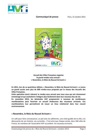 Communiqué de presse du « Mois du Nouvel Arrivant » octobre 2012 Page 2
Communiqué de presse Paris, 15 octobre 2012
Accueil des Villes Françaises organise
le grand rendez-vous annuel :
« Novembre, le Mois du Nouvel Arrivant»»
En 2011, lors de sa quatrième édition, « Novembre, le Mois du Nouvel Arrivant » a connu
un grand succès avec plus de 800 rendez-vous proposés par le réseau des Accueils des
Villes Françaises.
Cette opération tend à devenir le rendez-vous annuel avec tous ceux qui ont récemment
emménagé et qui souhaitent s’intégrer plus facilement dans leur nouveau lieu de vie.
En novembre 2012, les bénévoles AVF proposeront à nouveau de nombreuses
manifestations pour favoriser un accueil chaleureux des nouveaux arrivants. Ces
manifestations leur permettront de nouer un tissu relationnel dans leur nouvel
environnement.
« Novembre, le Mois du Nouvel Arrivant »
Un café pour faire connaissance, un pot avec les adhérents, une visite guidée de la ville, à la
découverte de son histoire, ses curiosités… C’est ainsi que chaque année, dans 340 villes de
France, les membres de l’association AVF accueillent les nouveaux arrivants.
 