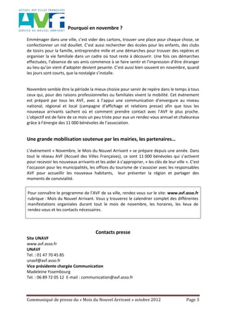 Communiqué de presse du « Mois du Nouvel Arrivant » octobre 2012 Page 3
Pourquoi en novembre ?
Emménager dans une ville, c’est vider des cartons, trouver une place pour chaque chose, se
confectionner un nid douillet. C’est aussi rechercher des écoles pour les enfants, des clubs
de loisirs pour la famille, entreprendre mille et une démarches pour trouver des repères et
organiser la vie familiale dans un cadre où tout reste à découvrir. Une fois ces démarches
effectuées, l’absence de ses amis commence à se faire sentir et l’impression d’être étranger
au lieu qu’on vient d’adopter devient pesante. C’est aussi bien souvent en novembre, quand
les jours sont courts, que la nostalgie s’installe.
Novembre semble être la période la mieux choisie pour servir de repère dans le temps à tous
ceux qui, pour des raisons professionnelles ou familiales vivent la mobilité. Cet événement
est préparé par tous les AVF, avec à l’appui une communication d’envergure au niveau
national, régional et local (campagne d’affichage et relations presse) afin que tous les
nouveaux arrivants sachent où et comment prendre contact avec l’AVF le plus proche.
L’objectif est de faire de ce mois un peu triste pour eux un rendez-vous annuel et chaleureux
grâce à l’énergie des 11 000 bénévoles de l’association.
Une grande mobilisation soutenue par les mairies, les partenaires…
L’événement « Novembre, le Mois du Nouvel Arrivant » se prépare depuis une année. Dans
tout le réseau AVF (Accueil des Villes Françaises), ce sont 11 000 bénévoles qui s’activent
pour recevoir les nouveaux arrivants et les aider à s’approprier, « les clés de leur ville ». C’est
l’occasion pour les municipalités, les offices du tourisme de s’associer avec les responsables
AVF pour accueillir les nouveaux habitants, leur présenter la région et partager des
moments de convivialité.
Pour connaître le programme de l’AVF de sa ville, rendez-vous sur le site: www.avf.asso.fr
rubrique : Mois du Nouvel Arrivant. Vous y trouverez le calendrier complet des différentes
manifestations organisées durant tout le mois de novembre, les horaires, les lieux de
rendez-vous et les contacts nécessaires.
Contacts presse
Site UNAVF
www.avf.asso.fr
UNAVF
Tel. : 01 47 70 45 85
unavf@avf.asso.fr
Vice présidente chargée Communication
Madeleine Yssembourg
Tel. : 06 89 72 05 12 E-mail : communication@avf.asso.fr
 