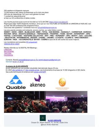 250 retailers et dirigeants marques
15 000 lecteurs des videos & streamings sur le club one place
250 rdvs de networkings 1to1 pour vous générer du lead.
1 cocktail de networking privé
et bien sur 20 conférences et tables rondes
Les inscrits pourront aussi suivre le live total sur le CLUB ONE https://club.one-place.fr/
Regroupant déjà 10200 dirigeants mondiaux, ainsi que sur nos YOUTUBE et FACEBOOK et LINKEDIN et HUB LKD, soit
au total 350 000 professionnels dirigeants finaux.
Vous avez des questions ? contactez-nous sur phygital@algogroupe.eu
Les plus grands comptes sont présents, encore une fois, sur cette Edition comme
DISNEY – GEOX – UBER – BLABLACAR - BMW – TOTAL - SAN MARINA – DASSAULT – CARREFOUR - EUROVIA -
ROCHER - BPCE – SOCIETE GENERALE – TRIPADVISOR – FRANPRIX – THOM – BAYER – INTERSPORT – SPIE –
VIAPAQ – L’OCCITANE – VESTIAIRE COLLECTIVE – SIXT – PMU – SUPERDRY – XPO – NEXITY – AXA – LECLERC
- DECATHLON – INTERMARCHE - DEEZER – CHANEL – ARAMIS – LA POSTE – CLAIRE’S – VINCI ENERGIES –
EUROVIA – IKEA – ACCORDHOTELS- BAYER – CASINO et plus de de 200 autres tout aussi majeurs.
Les inscriptions sont possibles ICI uniquement
VIDEOS 2012->2023
Restez informés sur le DIGITAL RH Meetings :
LINKEDIN
INSTAGRAM
TWITTER
FACEBOOK
Contacts :Rachel presse@algogroupe.eu Ou rachel.algogroupe@gmail.com
Standard 04 87 77 34 37
A propos de ALGO-GROUPE
ALGO GROUPE est une société industrielle internationale depuis 30 ans.
En 2023 elle rachète le n°1 des congrès privés, ses évènements et sa base de 15 000 dirigeants et 350 clients
Ses outils techniques et contenus sont vendu à INTAPP
ALGO GROUPE
Ocean Dr, Miami Beach, FL 33140, États-Unis
@tous droits réservés
 