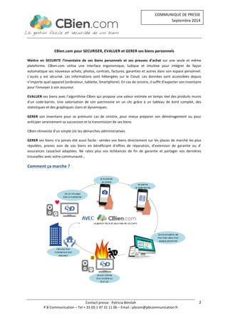 Contact 
presse 
: 
Patricia 
Bénitah 
COMMUNIQUE 
DE 
PRESSE 
Septembre 
2014 
P.B 
Communication 
– 
Tel 
+ 
33 
(0) 
1 
47 
31 
11 
06 
– 
Email 
: 
pbcom@pbcommunication.fr 
2 
CBien.com 
pour 
SECURISER, 
EVALUER 
et 
GERER 
ses 
biens 
personnels 
Mettre 
en 
SECURITE 
l’inventaire 
de 
ses 
biens 
personnels 
et 
ses 
preuves 
d’achat 
sur 
une 
seule 
et 
même 
plateforme. 
CBien.com 
utilise 
une 
interface 
ergonomique, 
ludique 
et 
intuitive 
pour 
intégrer 
de 
façon 
automatique 
ses 
nouveaux 
achats, 
photos, 
contrats, 
factures, 
garanties 
et 
autres 
dans 
son 
espace 
personnel. 
L’accès 
y 
est 
sécurisé. 
Les 
informations 
sont 
hébergées 
sur 
le 
Cloud. 
Les 
données 
sont 
accessibles 
depuis 
n’importe 
quel 
appareil 
(ordinateur, 
tablette, 
Smartphone). 
En 
cas 
de 
sinistre, 
il 
suffit 
d’exporter 
son 
inventaire 
pour 
l’envoyer 
à 
son 
assureur. 
EVALUER 
ses 
biens 
avec 
l’algorithme 
CBien 
qui 
propose 
une 
valeur 
estimée 
en 
temps 
réel 
des 
produits 
munis 
d’un 
code-­‐barres. 
Une 
valorisation 
de 
son 
patrimoine 
en 
un 
clic 
grâce 
à 
un 
tableau 
de 
bord 
complet, 
des 
statistiques 
et 
des 
graphiques 
clairs 
et 
dynamiques. 
GERER 
son 
inventaire 
pour 
se 
prémunir 
cas 
de 
sinistre, 
pour 
mieux 
préparer 
son 
déménagement 
ou 
pour 
anticiper 
sereinement 
sa 
succession 
et 
la 
transmission 
de 
ses 
biens 
CBien 
réinvente 
d’un 
simple 
clic 
les 
démarches 
administratives. 
GERER 
ses 
biens 
n’a 
jamais 
été 
aussi 
facile 
: 
vendez 
vos 
biens 
directement 
sur 
les 
places 
de 
marché 
les 
plus 
réputées, 
prenez 
soin 
de 
vos 
biens 
en 
bénéficiant 
d’offres 
de 
réparation, 
d’extension 
de 
garantie 
ou 
d’ 
assurances 
casse/vol 
adaptées. 
Ne 
ratez 
plus 
vos 
échéances 
de 
fin 
de 
garantie 
et 
partager 
vos 
dernières 
trouvailles 
avec 
votre 
communauté… 
Comment 
ça 
marche 
? 
 