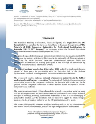 Project co-financed by Social European Fund - 2007-2013 Sectoral Operational Programme
for Human Resources Development
Priority Axis 3 Increasing adaptability of workers and enterprises

Project title: “The Network of (IMI) Competent Authorities for Professional Qualifications in
Romania (IMI PQ NET Romania)




                                      COMMUNIQUÉ

The Romanian Ministry of Education, Youth and Sports, as a Legislative area IMI
Coordinator, has launched the European Social Fund co-financed strategic project “The
Network of (IMI) Competent Authorities for Professional Qualifications in
Romania (IMI PQ NET Romania)”, as co-funded within the Sectoral Operational
Programme Human Resources Development 2007-2013.

This project supports the European Commission’s initiative on the development of IMI
by carrying out support activities in this regard at the national level. These are aimed at
reinforcing the social partners’ capacities (governmental agencies, NGOs and
professional associations) to actively participate in the exchange of information by
means of this computerized information system.

The project has been launched on 1 November 2010 and will be implemented over a
period of three years, in partnership with the Executive Unit of the National
Qualifications and Adult Training Council and the Institute for Social Policies.

The project will create a national network of competent authorities in the field of
professional qualifications recognition. The network will facilitate the administrative
cooperation between the competent authorities in Romania which take part in the
project and the competent authorities in other Member States by means of the IMI
computer-based platform.

The target group consists of 420 members of the network representing social partners,
civil society organizations, sectorial committees and professional associations, who will
take part in meetings, trainings, conferences, workshops, as well as in the drawing up of
comparative studies. All the members will be trained to apply the methodologies
developed in the project, as well as to use the IMI application as active users.

The project also purports to create adequate working tools, to set up communication
and mutual consultation channels, to audit the legal and procedural norms of the
 