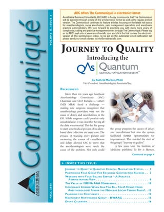 FALL2008	Volume13,issue3
ANESTHESIA
BUSINESSCONSULTANTS
Background
	 More than ten years ago Southeast
Anesthesiology Consultants (SAC)
Chairman and CEO Richard L. Gilbert
(MD, MBA) faced a challenge —
making sure surgeons recognized that
anesthesiology providers were not the
cause of delays and cancellations in the
OR. While surgeons could provide only
anecdotal cases it was clear that having all
the data was essential. This led his group
to start a methodical process of incident-
based data collection on every case. The
process of tracking every patient and
measuring the causes of cancellations
and delays allowed SAC to prove that
the anesthesiologists were rarely the
cause of the problem. Not only could
the group pinpoint the causes of delays
and cancellations but also the system
facilitated further opportunities for
improvement. This marked the start of
the group’s “journey to quality.”
	 A few years later the Institute of
Medicine published To Err is Human,
ABC offers The Communiqué in electronic format
Anesthesia Business Consultants, LLC (ABC) is happy to announce that The Communiqué
will be available through a state-of-the-art electronic format as well as the regular printed
version. The Communiqué continues to feature articles focusing on the latest hot topics
for anesthesiologists, nurse anesthetists, pain management specialists and anesthesia
practice administrators. We look forward to providing you with many more years of
compliance, coding and practice management news through The Communiqué. Please log
on to ABC’s web site at www.anesthesiallc.com and click the link to view the electronic
version of The Communiqué online. To be put on the automated email notification list
please send your email address to info@anesthesiallc.com.
➤ Inside this issue:
Journey to Quality: Quantum Clinical Navigation System  .  .  . 1
Positioning Your Group For Exclusive Contracting Success  .  . 2
Working with Your Billing Service – A Practice
Administrators View . .  .  .  .  .  .  .  .  .  .  .  .  .  .  .  .  .  .  .  .  .  .  .  .  .  .  .  .  . 8
The Value of MGMA AAA Membership  .  .  .  .  .  .  .  .  .  .  .  .  .  .  .  .  . 10
Compliance Corner:When Can You Bill For A Newly-Hired
Anesthesiologist Under the Medicare Locum Tenens Rules? . 12
Planning for Compliance . .  .  .  .  .  .  .  .  .  .  .  .  .  .  .  .  .  .  .  .  .  .  .  .  .  . 14
Northwest Networking Group – NWAAG .  .  .  .  .  .  .  .  .  .  .  .  .  . 15
Event Calendar  .  .  .  .  .  .  .  .  .  .  .  .  .  .  .  .  .  .  .  .  .  .  .  .  .  .  .  .  .  .  .  .  . 16
Continued on page 4
Journey to Quality
Introducing the
by Ruth D. Morton, Ph.D.
Vice President, Anesthesiologists Associated Inc.
Comm_Fall_08.indd 1 10/6/08 1:38:16 PM
 