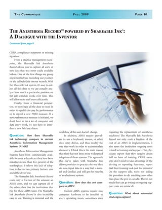 The Communiqué	Fall 2009	Page 10
CRNA compliance statement or missing
signature.
	 From a practice management stand-
point, the Shareable Ink Anesthesia
Record allows you to capture all sorts of
new data that was never easily available
before. One of the first things my group
implemented was recording our position
on the call schedule on our records. With
the Shareable Ink system, it’s easy to col-
lect all this data so we can actually ana-
lyze how much a particular position on
the call schedule works over time. This
will allow us to staff more efficiently.
	 Finally, from a financial perspec-
tive, we now have all the data we need in
order to qualify for pay by performance
or to report a new PQRI measure. If a
new performance measure is initiated, we
don’t have to do a lot of computer and
data entry work, we just have to intro-
duce a new field on a form.
Question: How does Shareable
Ink technology compare to current
Anesthesia Information Management
Systems (AIMS)?
	 Anesthesia Information Management
Systems have been commercially avail-
able for over a decade yet they have been
installed in less than five percent of the
marketplace. I believe this lack of adop-
tion is due to two primary factors: cost
and difficulty of use.
	 The Shareable Ink Anesthesia Record
costs only a fraction of the amount an
AIMS costs, and we can capture all of
the salient data that the institutions that
pay for these AIMS want. The Shareable
Ink Anesthesia Record is also incredibly
easy to use. Training is minimal and the
workflow of the user doesn’t change.
	 In addition, AIMS require provid-
ers to use a keyboard, mouse, or other
data entry device, and thus modify the
way they work in order to accommodate
data entry. I think this is the main reason
that there has not been more widespread
adoption of these systems. The approach
that we’ve taken with Shareable Ink
allows providers to practice the way they
do now, input data in a way that is natu-
ral and familiar, and still get the benefits
of an electronic system.
Question: How does the cost com-
pare to AIMS?
	 Current AIMS systems require new
computer hardware to be installed in
every operating room, sometimes even
requiring the replacement of anesthesia
machines! The Shareable Ink Anesthesia
Record not only costs a fraction of the
cost of an AIMS in implementation, it
also saves the institution ongoing costs
related to training and support. Our phy-
sicians report that they require about
half an hour of training. CRNA users,
who don’t need to take advantage of the
alerting or reporting functions, report
that their training took just five minutes!
On the support side, we’re not asking
the providers to do anything new other
than place the pen in a cradle. There’s not
much that can go wrong so ongoing sup-
port costs are miniscule.
Question: What about automated
vitals signs capture?
The Anesthesia Record
TM
powered by Shareable Ink®
:
A Dialogue with the Inventor
Continued from page 9
 