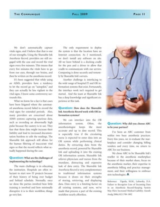 The Communiqué	Fall 2009	Page 11
	 We don’t automatically capture
vitals signs, and I believe that that is one
of our strengths. Using the Shareable Ink
Anesthesia Record, providers are still en-
gaged with the case and record the vital
signs every five minutes. This means that
every five minutes the vitals have to go
from our eyes, through our brains, and
then be written on the anesthesia record.
	 It’s been suggested that while using
an AIMS, providers have a tendency
to let the record go on “autopilot,” and
they can actually be less vigilant to the
vital signs. I know some controversy sur-
rounds this.
	 What we know for a fact is that cases
have been litigated where the automat-
ed anesthesia record failed to record the
vital signs for extended periods. Also,
many providers are concerned about
AIMS systems capturing spurious data,
such as recording an abnormally high
pulse because the cautery is in use. They
fear that these data might increase their
liability and lead to increased documen-
tation burdens to edit the readings. The
Shareable Ink approach still allows for
the human filtering of inaccurate vital
signs so that the record reflects what ac-
tually happened during the case.
Question:What are the challenges of
implementing the technology?
	 The main challenge is in educating
the institution. Hospitals are often re-
luctant to start new IT projects because
of their history of being over budget
and behind schedule. Normally, once
we show the parties involved how little
training is involved and how minimally
disruptive it is to their workflow, things
go very fast.
	 The only requirement to deploy
the system is that the location have an
Internet connection. As I mentioned,
we don’t install any software on site.
All we leave behind is a docking cradle
for the pen and a driver to allow that
cradle to communicate with our servers.
Computing is done securely and remote-
ly by Shareable Ink’s servers.
	 Another challenge is interfacing to
the wide range of hospital IT and OR in-
formation systems that exist. Fortunately,
the interface work isn’t required to get
started. And the team at Shareable Ink
has a deep knowledge and significant ex-
perience at this task.
Question: How does the Shareable
Ink Anesthesia Record work with OR in-
formation systems?
	 We can interface into the OR
information system. Often, the
anesthesiologist keeps the most
accurate and up to date record. This
is especially true if the circulating
nurse is expected to enter data into an
OR system while performing clinical
duties. By extracting data from the
anesthesia record, powered by Shareable
Ink and uploading it into the existing
OR information system, Shareable Ink
relieves physicians and nurses from the
mundane, distracting and expensive
task of data entry. The Shareable Ink
Anesthesia Record is very complementary
to traditional information systems
because it draws on their strengths
of storing, retrieving, and displaying
data. Data entry is a limiting factor on
all existing systems, and now, we’ve
made that process a part of the existing
workflow nearly effortless.
Question: Why did you choose ABC
to be your partner?
	 I’ve been an ABC customer from
within two busy anesthesia practices.
Every few years, we re-evaluate the mar-
ketplace and consider changing billing
vendors and every time, we return to
ABC for our business.
	 We chose ABC to be Shareable Ink’s
reseller in the anesthesia marketplace
because of their market share, focus on
the anesthesia market, their expertise in
anesthesia billing and practice manage-
ment, and their willingness to embrace
new technologies.
Reference: Vigoda, M.M., Lubarsky, D.A.
Failure to Recognize Loss of Incoming Data
in an Anesthesia Record-Keeping System
May Have Increased Medical Liability. Anesth
Analg 2006;102:1798-1802
 