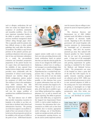 The Communiqué	Fall 2009	Page 13
such as allergies, medications, lab and
other test results, has helped drive the
acceptance of anesthesia automation
and streamline workflow. One of the
most important immediate benefits is
the ability to quickly access a patient’s
previous anesthesia management details
without sifting through paper charts.
This is especially useful for patients who
have difficult airways or other notable
pathology that could affect the delivery
of anesthesia. The ability to copy forward
portions of the patient’s previous pre-
anesthesia evaluation(s) also saves a great
deal of time and eliminates redundancy.
As a result, the pre-anesthesia
evaluation and immediate preoperative
preparation of the patient became less
of a paper chase and improvements in
the reliability of data captured from
medical devices helped make anesthesia
providers more comfortable with the
automation of clinical record keeping.
Advanced user interface design and
flexible configuration options pushed
the acceptance of AIMS even further.
The evidence is clear in the marketplace:
those AIMS solutions that offer
comprehensive interoperability beyond
the four walls of the OR and integrate
well into the unique workflow of
anesthesia have established themselves as
the leaders.
	 The final inherent trait of AIMS
that provides tremendous incentives to
hospitals is the ability to use their col-
lected data to facilitate both clinical and
administrative functions. The growing
use of decision support is an excellent ex-
ample of how vast amounts of data col-
lected across the perioperative period can
be available to the end users of AIMS, at
the point of care. AIMS-based decision
support systems enable users to create
their own rules, providing clinicians with
timely notifications based on patient
data that can help the clinician guide the
course of care. Imagine the AIMS screen
displaying a colored icon or sending a
text message to an anesthesiologist when
a patient with a history of Malignant
Hyperthermia has a recorded body tem-
perature that is rising. The collection
of data at the point of care also makes
remote access to the anesthesia record
possible, so that clinicians have access
to patient information from any OR or
PACU bed, anywhere they happen to be.
Then, after the episode of care is com-
plete, all of that data is available to gen-
erate billing (professional fees, supplies,
pharmacy, etc.) as well as research and
quality reporting. The ability to generate
reports with AIMS data, as required by
the Surgical Care Improvement Project
(SCIP), is vital in today’s healthcare en-
vironment. The information that is doc-
umented in an AIMS, such as time from
antibiotic dose to incision, appropriate
sterile technique, use of beta-blockers,
insulin use and glucose levels, and the use
of intraoperative warming devices, can
also be used to justify improved contract
rates for insurers that are willing to com-
pensate for proof of improved quality of
care.
	 The American Recovery and
Reinvestment Act of 2009 (ARRA)
included nearly $20 billion to stimulate
the adoption of electronic health
records. Beginning in 2011, the federal
government will reward hospitals with
incentive payments for demonstrating
the “meaningful use” of information
technology. After 2015, the incentive
payments go away; they replaced with
financial penalties for those hospitals
that do not meet the government’s
goals. A large part of the meaningful
use criteria center around the established
and growing requirements for quality
reporting as mandated by the Centers
for Medicare and Medicaid Services
(CMS). The perioperative care areas
of the hospital are where a great deal
of the data that CMS requires for its
quality measures reporting program
are collected, such as SCIP. ARRA may
provide the final push necessary to arrive
at near universal adoption of AIMS in
the coming years. For more information
on getting to meaningful use in high
acuity areas of the hospital, such as the
perioperative suite, Picis invites you
to visit http://www.picis.com/Picis-
Advocacy and download our position
papers.
Carlos Nunez, MD, is
Picis’s Chief Physician
Executive. He can be
reached at Carlosnunez
@picis.com
 