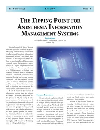 The Communiqué	Fall 2009	Page 14
	 Although Anesthesia Record Keepers
have been available for nearly 30 years,
it has only been in the last decade that
broadly featured Anesthesia Information
Management Systems (AIMS) have been
available. In this comparison, I have de-
fined an Anesthesia Record Keeper as an
electronic system that produces a paper
printout of a legible, complete anesthesia
record at the end of a case; my definition
of an AIMS gets closer to the ideal – an
electronic anesthesia medical record that
maintains integrated communication
with other hospital and provider systems
throughout the perioperative period
(such as clinical information systems
used by nurses, clinical data repositories
used by hospitals and professional fee
billing systems in place for the group).
	 As AIMS mature to the stature of
information systems, they are gaining
acceptance. Yet, market penetration for
this product is still, by nearly all esti-
mates, less than 10%. Ultimately, one of
the most limiting factors of widespread
adoption has been the requirement to
win over two groups to purchase and
implement an AIMS: facility administra-
tors who typically provide the budget,
and physicians, who need to use the tech-
nology. A confluence of factors aimed
at both potential buyers, however, is
moving the AIMS industry to the tipping
point of widespread adoption.
Federal Initiatives
	 First, a national emphasis on health
IT through the federal economic stimu-
lus package, although not directed to spe-
cialty systems such as AIMS, will likely
leave such specialty groups as lone users
of paper records in an electronic envi-
ronment – a situation that will hasten
conversion. A secondary push toward
health IT has been proposed through the
national health care reform proposal re-
cently introduced by Senator Baucus and
others, encouraging health providers to
use IT to coordinate care, curb Medicare
abuse and fraud, improve care quality
and reduce duplicate tests.
	 Second, in the national debate sur-
rounding healthcare reform, reduc-
ing costs through the elimination of
Medicare abuse and fraud is a primary
focus when discussions turn to paying
for such proposals. Those discussions
generally lead to scrutiny of health pro-
viders who bill for their services and the
RAC (Recovery Audit Contractor) pro-
gram is the latest permutation of that
The Tipping Point for
Anesthesia Information
Management Systems
Teecie Cozad
Vice President, Product Management, DocuSys, Inc.
Atlanta, GA
 