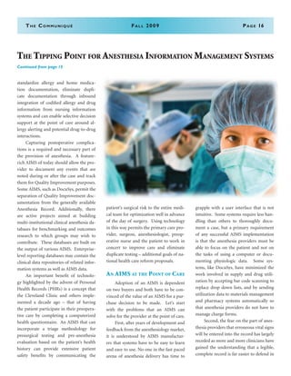 The Communiqué	Fall 2009	Page 16
standardize allergy and home medica-
tion documentation, eliminate dupli-
cate documentation through inbound
integration of codified allergy and drug
information from nursing information
systems and can enable selective decision
support at the point of care around al-
lergy alerting and potential drug-to-drug
interactions.
	 Capturing postoperative complica-
tions is a required and necessary part of
the provision of anesthesia. A feature-
rich AIMS of today should allow the pro-
vider to document any events that are
noted during or after the case and track
them for Quality Improvement purposes.
Some AIMS, such as DocuSys, permit the
separation of Quality Improvement doc-
umentation from the generally available
Anesthesia Record. Additionally, there
are active projects aimed at building
multi-institutional clinical anesthesia da-
tabases for benchmarking and outcomes
research to which groups may wish to
contribute. These databases are built on
the output of various AIMS. Enterprise-
level reporting databases may contain the
clinical data repositories of related infor-
mation systems as well as AIMS data.
	 An important benefit of technolo-
gy highlighted by the advent of Personal
Health Records (PHRs) is a concept that
the Cleveland Clinic and others imple-
mented a decade ago – that of having
the patient participate in their preopera-
tive care by completing a computerized
health questionnaire. An AIMS that can
incorporate a triage methodology for
presurgical testing and pre-anesthesia
evaluation based on the patient’s health
history can provide extensive patient
safety benefits by communicating the
patient’s surgical risk to the entire medi-
cal team for optimization well in advance
of the day of surgery. Using technology
in this way permits the primary care pro-
vider, surgeon, anesthesiologist, preop-
erative nurse and the patient to work in
concert to improve care and eliminate
duplicate testing – additional goals of na-
tional health care reform proposals.
An AIMS at the Point of Care
	 Adoption of an AIMS is dependent
on two buyers and both have to be con-
vinced of the value of an AIMS for a pur-
chase decision to be made. Let’s start
with the problems that an AIMS can
solve for the provider at the point of care.
	 First, after years of development and
feedback from the anesthesiology market,
it is understood by AIMS manufactur-
ers that systems have to be easy to learn
and easy to use. No one in the fast paced
arena of anesthesia delivery has time to
grapple with a user interface that is not
intuitive. Some systems require less han-
dling than others to thoroughly docu-
ment a case, but a primary requirement
of any successful AIMS implementation
is that the anesthesia providers must be
able to focus on the patient and not on
the tasks of using a computer or docu-
menting physiologic data. Some sys-
tems, like DocuSys, have minimized the
work involved in supply and drug utili-
zation by accepting bar code scanning to
replace drop down lists, and by sending
utilization data to materials management
and pharmacy systems automatically so
that anesthesia providers do not have to
manage charge forms.
	 Second, the fear on the part of anes-
thesia providers that erroneous vital signs
will be entered into the record has largely
receded as more and more clinicians have
gained the understanding that a legible,
complete record is far easier to defend in
The Tipping Point for Anesthesia Information Management Systems
Continued from page 15
 