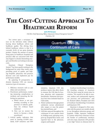 The Communiqué	Spring 2008	Page 18The Communiqué	Fall 2009	Page 18
	 You cannot open a newspaper or
turn on the television today without
hearing about healthcare reform and
healthcare quality. The driving force
behind healthcare reform is that it is
currently 18.4% of our gross domestic
product. Despite the amount of money
being spent on healthcare, hospitals and
practices alike are concerned with what
may happen to already diminishing mar-
gins and therefore are looking to decrease
costs.
	 Quantum Clinical Navigation
System™ has been quietly working in the
background for more than twelve years
providing proof of quality and help-
ing hospitals, physicians and practices
decrease costs and implement pay for
performance models.
	 By capturing 50 perioperative in-
dicators Quantum CNS can measure
numerous types of outcomes:
1.	 Efficiency measures such as case
delays and cancelations;
2.	 Practitioner performance, includ-
ing measuring complications or
incidents and answering the fol-
lowing two questions:
a. Which doctor is not per-
forming according to best
practices or industry guide-
lines for evidence based
medicine?
b. How can we mentor the
doctor to become a better
practitioner?
3.	 Critical quality indicators that
assist in meeting JCAHO stan-
dards, SCIP initiatives and PFP
initiatives. Quantum CNS also
produces reports that allow clients
to measure the CQI data by loca-
tion, physician and comparative
benchmarks. Numerous best prac-
tices have been instituted based on
CQI results;
4.	 Patient satisfaction through patient
satisfaction surveys administered
after surgery or once the patient
has returned home, and
5.	 CQI data captured throughout the
continuum of care: patient check
in, holding room, operating room,
post-op, hospital floor, home, and
reported back to the physician,
surgeon and hospital.
	 Southeast Anesthesiology Consultants,
the founding company of Quantum
CNS, has been using the system since its
creation. “We wanted to be able to mea-
sure, analyze and continuously improve
our processes and performance,” said
Dr. Richard Gilbert, President and CEO
of Southeast Anesthesiology Consultants
and Quantum CNS.
	 Quantum is designed to flow natu-
rally with the patient care models already
in use throughout physician groups and
hospitals. Unlike expensive healthcare
IT systems which force clinicians to bear
the burden of cumbersome interfaces
and extra steps, Quantum CNS provides
a very high “return on clinician time” in
The Cost-Cutting Approach To
Healthcare Reform
John M. Kunysz
FACHE, Chief Operating Officer, Quantum Clinical Navigation System™
Charlotte, NC
 