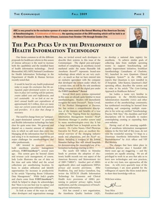 The Communiqué	Fall 2009	Page 2
The Pace Picks Up in the Development of
Health Information Technology
	 One theme common to all the different
proposals for healthcare reform in this season
of intense advocacy is the need to increase
both the capabilities and the installed bases
of health information technology. David
Blumenthal, MD, MPP, National Coordinator
for Health Information Technology in the
Department of Health & Human Services
recently noted that:
It would be hard for any health professional
today to escape the conclusion that the an-
tiquated, paper-dominated system we now
have in place isn’t working well for patients,
creates added costs and inefficiencies, and
isn’t sustainable. As we look at our na-
tion’s annual health care expenditures of
approximately $2.5 trillion, there are many
ways our current system fails both patients
and providers. It is clear that change is
necessary.
	 The need for change from our “antiquat-
ed, paper-dominated systems” to powerful
and flexible information technology has been
clear for quite some time. We generate and
depend on a massive amount of informa-
tion, to which we add more data every day.
Managing all the information that we record
and using it to its maximum capabilities are
major challenges for anesthesiologists and
other professionals.
	 ABC invested in powerful custom-
built anesthesia practice management
software, F1RSTAnesthesia™, several years
ago. This system goes far beyond claims
and revenue cycle management, of course.
Jody Locke illustrates the use of data on
the time and units billed and the actual
collections per anesthetizing location, by
hour, to analyze utilization and identify
opportunities for increases in productivity
in his article “Operating Room Utilization
Data Management.” While Jody’s graphs
and charts come from F1RSTAnesthesia™,
which he helped to shape, he acknowledges
that “there is no one best way to capture and
present operating room utilization data.”
	 To look at some of the ways in which
other developers and organizations manage
data, we invited several such developers to
describe their systems in this issue of the
Communiqué.  The digital pen-and-paper
method of completing an anesthesia record
marketed under the name Shareable Ink
Anesthesia Record™ represents brand-new
technology about which we are very excit-
ed – so much so that we have entered into
an exclusive agreement with the company
that developed the system under which, for
a certain time, we will be the sole anesthesia
billing company to sell the digital pen under
the F1RSTAnesthesia™ Record. 
	 Several third party systems represented
in this issue are already quite familiar to most
anesthesiologists. Readers will immediately
recognize the name Docusys®. Teecie Covad,
VP for Product Management at Docusys,
Inc. has written a comprehensive descrip-
tion of the features and benefits of a true
AIMS in “The Tipping Point for Anesthesia
Information Management Systems.” Picis®
Anesthesia Manager is another system used
by many anesthesiologists every day. It has
a large installed base in hospitals across the
country. Dr. Carlos Nunez, Chief Physician
Executive for Picis®, gives an excellent his-
torical overview of the changing industry
needs and adaptations, and the Picis® so-
lution, including a synopsis of the federal
Stimulus Package that will reward hospitals
for demonstrating the “meaningful use” of in-
formation technology starting in 2011.
	 The nearly $20 billion in Stimulus
funds to promote the adoption of elec-
tronic health records was one aspect of the
American Recovery and Reinvestment Act
of 2009 (“ARRA”). Another part of ARRA
significantly alters and supplements HIPAA
privacy and security provisions. Abby
Pendleton, Esq. and Jessica Gustafson, Esq.
review the HITECH (Health Information
Technology for Economic and Clinical
Health Acts) provisions of ARRA per-
taining to patients’ privacy rights, breach
notification, and the consequences of breach-
ing private information. 	
	 ASA has created a new organization,
the Anesthesia Quality Institute (AQI),
to develop a national data registry for
anesthesia. To achieve similar goals of
collecting data from multiple operating
rooms to support benchmarking and
quality improvement initiatives, SouthEast
Anesthesiology Consultants of Charlotte,
NC, launched its own Quantum Clinical
Navigation System™ in the 1990s and
reports that Quantum is now installed in
25 hospitals. John Kunysz, Quantum’s chief
operating officer, describes the system and
its value in his article “The Cost-Cutting
Approach to Healthcare Reform.”
	 Joe Laden, a name very familiar to
participants in the MGMA-Anesthesia
Administration Assembly (AAA) and other
members of the anesthesiology community,
has synthesized everything he learned from
studying and comparing multiple exam-
ples in his write-up entitled “Anesthesiology
Practice Web Sites.” His checklists and brief
descriptions will be invaluable to readers
contemplating creating or expanding their
own websites.
	 Having read of the amazing capabili-
ties of anesthesia information management
systems in the first half of this issue, do not
miss the wonderful warning “13 Steps to a
Disastrous Anesthesia Information System
Implementation” by AAA officer and VIP
Phil Mesisca.
	 The changes that have taken place in
anesthesia practice since I founded ABC
thirty years ago are staggering — and the
constants are equally amazing. We are all
privileged to work in an area that asks us to
learn new technologies and new practices,
or at the very least, new approaches, all the
time. As with every quarterly issue of the
Communiqué, I am most grateful for the
willingness of experts like those noted above
to share their knowledge with us.
With best wishes,
Tony Mira
President and CEO
ABC is very proud to be the exclusive sponsor of a major new event at the Annual Meeting of the American Society
of Anesthesiologists: A Celebration of Advocacy, the opening session of the 2010 meeting which will be held in at
the Morial Convention Center in New Orleans, Louisiana from October 17th through October 21st.
 