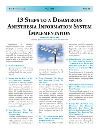 The Communiqué	Fall 2009	Page 20
13 Steps to a Disastrous
Anesthesia Information System
Implementation
Phil Mesisca, MBA, CMPE
University of Pennsylvania Health System, Philadelphia, PA
	 Implementing an Anesthesia
Information System (AIS) is a major un-
dertaking for an anesthesia practice. The
question is less about “should we” and
more about “when or how should we” as it
is inevitable that most practices will even-
tually make the move. This article will
review the steps to be avoided for a suc-
cessful AIS implementation.
1.	Purchase Vaporware.
	 Ignore any discussion with a vendor
that includes “… not now, but we will
be able to handle that in our next ver-
sion …”.
2.	Assume The Ais Will Fix All
Your Operational Problems.
	 In the words of Bill Gates “The first
rule of any technology used in a busi-
ness is that automation applied to an
efficient operation will magnify the ef-
ficiency. The second is that automation
applied to an inefficient operation will
magnify the inefficiency.” If you have
someone constantly tracking down
missing anesthesia records now, you’ll
probably have someone tracking
down incomplete or open electronic
anesthesia records later.
3.	 Under-Estimate The Time
And Resources Needed For
Implementation.
	 Most large capital investment projects
come in late and over-budget. There
will be significantly more issues than
you will anticipate and make sure you
prepare for the time devoted to the
one out of every 5 clinicians who will
offer significant resistance.i
4.	 Only Consider The Costs
And Resources Needed To
Implement.
	 You can’t prepare for every future
problem so prepare for your response
to a problem. Think about on-going
issues and future needs such as tech-
nical support, upgrades, training,
record security, interfaces, on-going
fees, data mining, expansion licenses,
backup processes, etc. There is an
enormous amount of work in prepar-
ing for the implementation, but many
practices don’t properly plan for the
continued resources and time needed
for the months/years after the go-live
date.
5.	Let The Administrative Team
Take Complete Responsibility
For Implementation.
	 Key physicians and CRNAs must be
involved for a successful implemen-
tation. These individuals must also
be given the needed time to properly
plan and implement – and remember
“implement” is beyond the day the
system goes live.
6.	 If The Hospital Is Funding The
AIS, Make Sure You Allow It
To Dictate What System You
Will Implement Even If You
Know That It Will Not Meet
Your Needs.
	 You certainly need to be reasonable,
but implementing a system that isn’t
going to do the job properly will be a
lose/lose for both your group and the
hospital.
7.	 Modify The Ais To Accommodate
How You Do Things Today In
Your Practice.
	 The more willing a practice is to be
flexible and modify work processes to
take advantage of the technology, the
higher the probability that the poten-
tial benefits will be realized.
8.	Ignore The Research That
Documents The Enormous
Difficulty For People To
Change And Just Assume That
Everyone Will Embrace This
New Technology.
	 Consider a recent study that showed
that despite the real possibility of
death if patients did not change their
lifestyle, fewer than 15% of heart
 