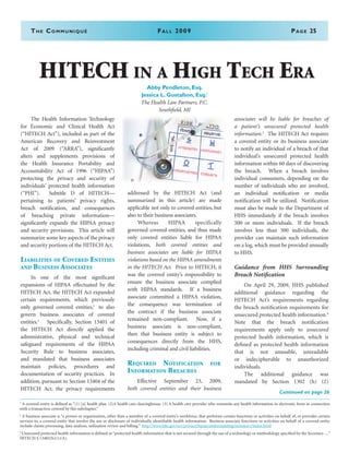 The Communiqué	Fall 2009	Page 25
	 The Health Information Technology
for Economic and Clinical Health Act
(“HITECH Act”), included as part of the
American Recovery and Reinvestment
Act of 2009 (“ARRA”), significantly
alters and supplements provisions of
the Health Insurance Portability and
Accountability Act of 1996 (“HIPAA”)
protecting the privacy and security of
individuals’ protected health information
(“PHI”). Subtitle D of HITECH—
pertaining to patients’ privacy rights,
breach notification, and consequences
of breaching private information—
significantly expands the HIPAA privacy
and security provisions. This article will
summarize some key aspects of the privacy
and security portions of the HITECH Act.
Liabilities of Covered Entities
and Business Associates
	 In one of the most significant
expansions of HIPAA effectuated by the
HITECH Act, the HITECH Act expanded
certain requirements, which previously
only governed covered entities,1
to also
govern business associates of covered
entities.2
Specifically, Section 13401 of
the HITECH Act directly applied the
administrative, physical and technical
safeguard requirements of the HIPAA
Security Rule to business associates,
and mandated that business associates
maintain policies, procedures and
documentation of security practices. In
addition, pursuant to Section 13404 of the
HITECH Act, the privacy requirements
addressed by the HITECH Act (and
summarized in this article) are made
applicable not only to covered entities, but
also to their business associates.
Whereas HIPAA specifically
governed covered entities, and thus made
only covered entities liable for HIPAA
violations, both covered entities and
business associates are liable for HIPAA
violations based on the HIPAA amendments
in the HITECH Act. Prior to HITECH, it
was the covered entity’s responsibility to
ensure the business associate complied
with HIPAA standards. If a business
associate committed a HIPAA violation,
the consequence was termination of
the contract if the business associate
remained non-compliant. Now, if a
business associate is non-compliant,
then that business entity is subject to
consequences directly from the HHS,
including criminal and civil liabilities.
Required Notification for
Information Breaches
Effective September 23, 2009,
both covered entities and their business
associates will be liable for breaches of
a patient’s unsecured protected health
information.3
The HITECH Act requires
a covered entity or its business associate
to notify an individual of a breach of that
individual’s unsecured protected health
information within 60 days of discovering
the breach. When a breach involves
individual consumers, depending on the
number of individuals who are involved,
an individual notification or media
notification will be utilized. Notification
must also be made to the Department of
HHS immediately if the breach involves
500 or more individuals. If the breach
involves less than 500 individuals, the
provider can maintain such information
on a log, which must be provided annually
to HHS.
Guidance from HHS Surrounding
Breach Notification
On April 29, 2009, HHS published
additional guidance regarding the
HITECH Act’s requirements regarding
the breach notification requirements for
unsecured protected health information.4
Note that the breach notification
requirements apply only to unsecured
protected health information, which is
defined as protected health information
that is not unusable, unreadable
or indecipherable to unauthorized
individuals.
The additional guidance was
mandated by Section 1302 (h) (2)
1
A covered entity is defined as “(1) [a] health plan. (2)A health care clearinghouse. (3) A health care provider who transmits any health information in electronic form in connection
with a transaction covered by this subchapter.”
2
A business associate is “a person or organization, other than a member of a covered entity’s workforce, that performs certain functions or activities on behalf of, or provides certain
services to, a covered entity that involve the use or disclosure of individually identifiable health information. Business associate functions or activities on behalf of a covered entity
include claims processing, data analysis, utilization review and billing.” http://www.hhs.gov/ocr/privacy/hipaa/understanding/summary/index.html
3
Unsecured protected health information is defined as “protected health information that is not secured through the use of a technology or methodology specified by the Secretary….”
HITECH § 13402(h)(1)(A).
Continued on page 26
HITECH in a High Tech Era
Abby Pendleton, Esq.
Jessica L. Gustafson, Esq.i
The Health Law Partners, P.C.
Southfield, MI
 