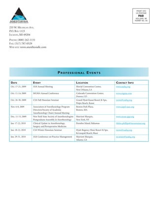 Professional Events
ANESTHESIA
BUSINESS CONSULTANTS
255 W. Michigan Ave.
P.O. Box 1123
Jackson, MI 49204
Phone: (800) 242-1131
Fax: (517) 787-0529
Web site: www.anesthesiallc.com
Date Event Location Contact Info
Oct. 17-21, 2009 ASA Annual Meeting Morial Convention Center,
New Orleans, LA
www.asahq.org
Oct. 11-14, 2009 MGMA Annual Conference Colorado Convention Center,
Denver, CO
www.mgma.com
Oct. 26-30, 2009 CSA Fall Hawaiian Seminar Grand Hyatt Kauai Resort & Spa,
Poipu Beach, Kauai
trowe@csahq.org
Nov. 6-8, 2009 Association of Anesthesiology Program
Directors/Society of Academic
Anesthesiology Chairs Annual Meeting
Boston Park Plaza,
Boston, MA
www.aapd-saac.org
Dec. 11-15, 2009 New York State Society of Anesthesiologists
Postgraduate Assembly in Anesthesiology
Marriott Marquis,
New York, NY
www.nyssa-pga.org
Jan. 17-22, 2010 Clinical Update in Anesthesiology,
Surgery and Perioperative Medicine
Paradise Island, Bahamas Helen.phillips@mountsinai.org
Jan. 18-22, 2010 CSA Winter Hawaiian Seminar Hyatt Regency Maui Resort & Spa,
Ka’anapali Beach, Maui
trowe@csahq.org
Jan. 29-31, 2010 ASA Conference on Practice Management Marriott Marquis,
Atlanta, GA
m.teister@asahq.org
 