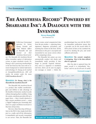 The Communiqué	Fall 2009	Page 3
In this issue, Communiqué
interviews Dr. Vernon
Huang, Founder and
Chief Medical Officer
of Shareable Ink and
inventor of their
Anesthesia Record prod-
uct. The Shareable Ink Anesthesia Record
allows immediate capture of information
written on paper anesthesia records. Dr.
Huang is also a practicing anesthesiologist
in the San Francisco Bay Area with an ex-
tensive background in medical informatics
and technology. Dr. Huang can be reached
at vhuang@shareableink.com. ABC will
market the product under the name
F1RSTAnesthesia Record™. 
Question: Dr. Huang, what is the
Shareable Ink Anesthesia Record?
	 The Shareable Ink Anesthesia Record
is a product that enables anesthesiolo-
gists and CRNAs to take advantage of
the benefits of electronic medical records
without disrupting their workflow. Using
the system, anesthesia providers fill out a
paper form — that is nearly identical to
their current anesthesia record — using
a “digital” ballpoint pen. Essentially, they
chart on a paper anesthesia record just as
they have always done.
	 But now, when they drop off the pa-
tient in the PACU, they simply dock their
pen in a cradle, and all the information
is immediately and securely transmitted
to our servers. Then, the Shareable Ink
system creates actual computerized data
from the pen strokes — capturing times,
signatures, diagnoses, procedures, and
anything else written on the form. All the
information in the pen is encrypted and
transmitted to our secure servers where
all the computing is done.
	 The Shareable Ink system can even
automatically conduct rule checks and
immediately notify providers if they
forget to provide required informa-
tion, such as a signature or anesthesia
end time. Alerts can be sent via pagers,
text messages or emails — before the
anesthesiologist has even left the PACU.
An immediate notification means that
a provider can fix the record while it’s
still in front of him or her, resubmit the
record by docking the pen, and avoid
callbacks and rework.
Question: The system’s simplicity
is intriguing. How is the data utilized
after it’s captured?
	 After the data is captured from the
paper record, it is immediately “elec-
tronic” and we can do all sorts of useful
The Anesthesia Record
TM
Powered by
Shareable Ink®
: A Dialogue with the
Inventor
Vernon Huang, MD
San Francisco, CA
Continued on page 8
Shareable Ink®
Anesthesia Record™
 