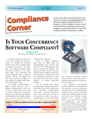 The Communiqué	Fall 2009	Page 7
	 Anesthesia groups that practice in
a “care team” setting use concurrency
software to calculate the maximum
number of cases that an anesthesiologist
is medically directing at any given
time. This software ultimately assigns
concurrency modifiers to each claim
being billed, thus influencing the
expected allowable that an insurance
company will pay. The biggest flaw
with such concurrency programs is
their inability to properly handle intra-
operative handoffs, or relief.
	 For example, Anesthesiologist A
begins medically directing a case at
2:00pm. Anesthesiologist B takes over
the case at 3:00pm and the case ends
at 3:30pm. Unless your concurrency
software has the ability to input multiple
anesthesiologists with multiple start/stop
times on the same case, the software is
not giving you accurate data.
	 From a billing standpoint,
relief cases are billed under one
anesthesiologist’s name with the total
case time. This anesthesiologist’s name
billed is typically the physician with
the greatest amount of time in the case.
However, from a compliance perspective,
each physician’s start/stop times need
to be analyzed for concurrency in order
to properly select the correct medical
direction or medical supervision
modifier.
	 In the example given above,
Anesthesiologist A may have a maximum
concurrency ratio of three CRNA rooms
from 2:00-2:59pm. Anesthesiologist
B may have a maximum concurrency
ratio of five rooms from 3:00-3:30. If
the concurrency analysis is run only on
Anesthesiologist A from 2:00-3:30pm,
the concurrency modifier assigned
will be incorrect, which will result in a
potential overpayment from the payer, as
shown in Figure 1.
	 In conclusion, intra-operative
handoffs should be well documented on
the anesthesia record and concurrency
should be run on each anesthesiologist’s
individual times in order to properly
calculate the modifier assigned on the
claim form. Since Medicare medical
direction (1-4 concurrent CRNA
rooms) pays 50% of the allowable
to anesthesiologist, while medical
supervision (5+ rooms) pays a maximum
of only 4 units to the anesthesiologist, it
is crucial that your concurrency reports
be able to substantiate the modifier billed
on each case.
As part of our desire to keep both clients and
readers up to date, the Communiqué has been
printing compliance information since its
inception. In the Compliance Corner, we will
now formally keep you abreast of the various
compliance issues and/or pick out a topic that
would be of interest to most of our readers.
Is Your Concurrency
Software Compliant?
Hal Nelson, CPC
ABC Director of Compliance and Client Services
Figure 1. Is This Case Medically Directed (QK) or Supervised (AD)?
2:00pm 3:30pm
           
Anesthesiologist A Anesthesiologist B
1:3 1:5
 