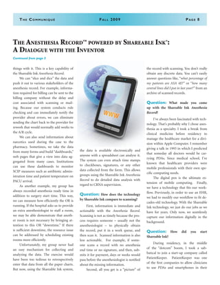 The Communiqué	Fall 2009	Page 8
The Anesthesia Record
TM
powered by Shareable Ink®
:
A Dialogue with the Inventor
Continued from page 3
things with it. This is a key capability of
the Shareable Ink Anesthesia Record.
	 We can “slice and dice” the data and
push it out to various stakeholders of the
anesthesia record. For example, informa-
tion required for billing can be sent to the
billing company without the delay and
cost associated with scanning or mail-
ing. Because our system conducts rule
checking and can immediately notify the
provider about errors, we can eliminate
sending the chart back to the provider for
rework that would normally add weeks to
the A/R cycle.
	 We can also send information about
narcotics used during the case to the
pharmacy. Sometimes, we take the data
from many forms and build “dashboards,”
web pages that give a view into data ag-
gregated from many cases. Institutions
can use these dashboards to monitor
SCIP measures such as antibiotic admin-
istration time and patient temperature on
PACU arrival.
	 As another example, my group has
always recorded anesthesia ready time in
addition to surgery start time. This way,
we can measure how efficiently the OR is
running. If the hospital asks us to provide
an extra anesthesiologist to staff a room,
we may be able demonstrate that anoth-
er room is not necessary by bringing at-
tention to this OR “downtime.” If there
is sufficient downtime, the resource issue
can be addressed by scheduling existing
rooms more efficiently.
	 Unfortunately, my group never had
an easy mechanism for collecting and
analyzing the data. The exercise would
have been too tedious to retrospectively
enter that data from all the paper charts.
But now, using the Shareable Ink system,
the data is available electronically and
anyone with a spreadsheet can analyze it.
The system can even attach time stamps
to checkboxes, signatures, or any other
data collected from the form. This allows
groups using the Shareable Ink Anesthesia
Record to do detailed data analysis with
regard to CRNA supervision.
Question: How does the technology
by Shareable Ink compare to scanning?
	 First, information is immediate and
actionable with the Anesthesia Record.
Scanning is not as timely because the pro-
cess requires someone – usually not the
anesthesiologist – to physically obtain
the record, put it in a work queue, and
then scan it. Scanned information is also
less actionable. For example, if some-
one scans a record with no anesthesia
end time or no signature, and then, sub-
mits it for payment, days or weeks would
pass before the anesthesiologist is notified
about the missing information.
	 Second, all you get is a “picture” of
the record with scanning. You don’t really
obtain any discrete data. You can’t easily
answer questions like, “what percentage of
my patients are ASA 4E?” or “how many
central lines did I put in last year?” from an
archive of scanned records.
Question: What made you come
up with the Shareable Ink Anesthesia
Record?
	 I’ve always been fascinated with tech-
nology. That’s probably why I chose anes-
thesia as a specialty. I took a break from
clinical medicine before residency to
manage the healthcare market for a divi-
sion within Apple Computer. I remember
giving a talk in 1993 in which I predicted
that someday all doctors would be car-
rying PDAs. Since medical school, I’ve
known that healthcare providers were
mobile professionals with their own spe-
cific computing needs.
	 The digital pen is the ultimate ex-
tension of mobile computing. Finally,
we have a technology that fits our work-
flow. Previously, in order to use an EHR,
we had to modify our workflow to fit de-
cades-old technology. With the Shareable
Ink technology, we just do our jobs as we
have for years. Only now, we seamlessly
capture our information digitally in the
background.
Question: How did you start
Shareable Ink?
	 During residency, in the middle
of the “dotcom” boom, I took a sab-
batical to join a start-up company called
PatientKeeper. PatientKeeper was one
of the first companies to allow clinicians
to use PDAs and smartphones in their
 