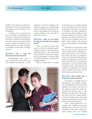 The Communiqué	Fall 2009	Page 9
workflow. The company has grown tre-
mendously over the years, and now, they
have signed contracts with about 12% of
US hospitals.
	 I reached out to my friend Steve
Hau, the founder of PatientKeeper, and
was able to convince him to become the
CEO and a co-founder of Shareable Ink.
Steve has a proven track record of build-
ing new companies in healthcare IT and
making customers successful. He quick-
ly assembled a terrific team of industry
veterans.
Question: Who is using the
Shareable Ink Anesthesia Record?
	 Anesthesiologists from coast to
coast are using our system, and we are
also working with physicians in other
specialties, in both the inpatient and
outpatient settings. Our anesthesiologist
clients aren’t limited to any particular lo-
cation or sub-specialty. We can take any
existing anesthesia record and make it
work with our system.
Question: What are the benefits
of using the Shareable Ink Anesthesia
Record?
	 There are numerous benefits that
accrue to both the individual anesthe-
siologists as well as to the institutions at
which they practice. The main benefit
to the providers is that they get almost
all of the advantages of having an EHR
– but without the hassles associated with
changing workflow.
	 With our system, there is virtually
no learning curve or training involved;
everyone already knows how to fill out
an anesthesia record with a pen. Because
of immediate rule checks, anesthesiolo-
gists know that they are filling out their
records completely and won’t be asked
weeks later to recall, for a particular case,
what time they transferred care in the
PACU. Taken together, this positively
impacts job satisfaction and the bottom
line.
	 The benefit to the institution is that
they get access to data that they have
always wanted but never had before —
and without having to scan or key enter
the records. Also, there is essentially no
burden on the IT staff. No Shareable Ink
software is installed on site. All the infor-
mation from the pen is encrypted and
transmitted to our servers where all the
computing is done. Administration and
providers can optionally access the data
using a standard web browser and the
data is always owned by the client.
Question: What benefits does it
bring to the anesthesia provider?
	 The benefits are multiple. From an
administrative and workflow perspec-
tive, the Shareable Ink Anesthesia Record
eliminates lost records, cuts down on
the number of records that need to be
reworked and decreases days in A/R.
Providers no longer have to fill out bill-
ing tickets and carry around anesthe-
sia records until they reach some critical
mass that reminds them to do their bill-
ing and send in their paperwork.
	 From a clinical perspective, it en-
courages more complete and accurate
charting since it can notify us if we’ve
submitted a record with a required el-
ement missing, such as an unsigned
Continued on page 10
 
