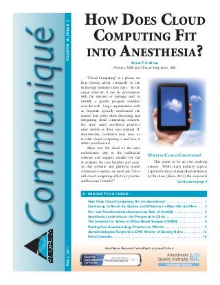 ANESTHESIA
BUSINESSCONSULTANTS
	 “Cloud Computing” is a phrase we
hear thrown about constantly in the
technology industry these days. To the
casual observer, it can be synonymous
with the internet or perhaps used to
identify a specific program available
over the web. Large organizations such
as hospitals typically understand the
nuance that exists when discussing and
integrating cloud computing concepts,
but since many anesthesia practices
must double as their own internal IT
departments, confusion may arise as
to what cloud computing is and how it
affects your business.
	 Many tout the cloud as the next
evolutionary step to the traditional
software and support models but fail
to evaluate the true benefits and costs.
As this software and platform model
continues to mature, we must ask, “How
will cloud computing affect my practice
and how can I benefit?”
What is Cloud Computing?
	 This seems to be an ever evolving
answer. While many industry experts
expectedtohaveastandardizeddefinition
by this time (Klein, 2011), the scope and
➤ INSIDE THIS ISSUE:
How Does Cloud Computing Fit into Anesthesia?  .  .  .  .  .  .  .  .  .  .  .  .  .  .  .  .  .  .  . 1
Continuing to Reach for Quality and Efficiency in Ways Old and New  .  .  . 2
Pre- and Post-Anesthesia Assessment: Role of the AQI  .  .  .  .  .  .  .  .  .  .  .  .  .  .  . 3
Anesthesia Leadership in the Preoperative Clinic  .  .  .  .  .  .  .  .  .  .  .  .  .  .  .  .  .  .  . 6
The Institute for Safety in Office-Based Surgery (ISOBS)  .  .  .  .  .  .  .  .  .  .  .  .  . 8
Putting Your Anesthesiology Practice on Wheels  .  .  .  .  .  .  .  .  .  .  .  .  .  .  .  .  .  .  .  . 9
Anesthesiologists Targeted in CMS’ Review of Existing Rules .  .  .  .  .  .  .  .  .  .  . 12 	
Event Calendar  .  .  .  .  .  .  .  .  .  .  .  .  .  .  .  .  .  .  .  .  .  .  .  .  .  .  .  .  .  .  .  .  .  .  .  .  .  .  .  .  .  .  .  .  .  . 16
Continued on page 4
How Does Cloud
Computing Fit
into Anesthesia?BryanT. Sullivan
Director, EMR and Clinical Integration, ABC
Anesthesia Business Consultants is proud to be a
FALL2011	VOLUME16,ISSUE3
 