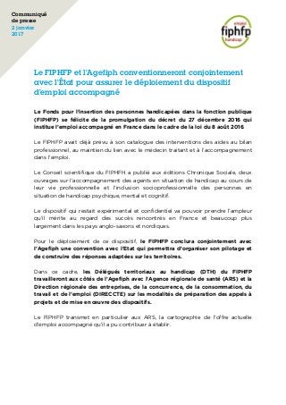 Le FIPHFP et l’Agefiph conventionneront conjointement
avec l’État pour assurer le déploiement du dispositif
d’emploi accompagné
Le Fonds pour l’insertion des personnes handicapées dans la fonction publique
(FIPHFP) se félicite de la promulgation du décret du 27 décembre 2016 qui
institue l’emploi accompagné en France dans le cadre de la loi du 8 août 2016.
Le FIPHFP avait déjà prévu à son catalogue des interventions des aides au bilan
professionnel, au maintien du lien avec le médecin traitant et à l’accompagnement
dans l’emploi.
Le Conseil scientifique du FIPHFH a publié aux éditions Chronique Sociale, deux
ouvrages sur l’accompagnement des agents en situation de handicap au cours de
leur vie professionnelle et l’inclusion socioprofessionnelle des personnes en
situation de handicap psychique, mental et cognitif.
Le dispositif qui restait expérimental et confidentiel va pouvoir prendre l’ampleur
qu’il mérite au regard des succès rencontrés en France et beaucoup plus
largement dans les pays anglo-saxons et nordiques.
Pour le déploiement de ce dispositif, le FIPHFP conclura conjointement avec
l’Agefiph une convention avec l’Etat qui permettra d’organiser son pilotage et
de construire des réponses adaptées sur les territoires.
Dans ce cadre, les Délégués territoriaux au handicap (DTH) du FIPHFP
travailleront aux côtés de l’Agefiph avec l’Agence régionale de santé (ARS) et la
Direction régionale des entreprises, de la concurrence, de la consommation, du
travail et de l’emploi (DIRECCTE) sur les modalités de préparation des appels à
projets et de mise en œuvre des dispositifs.
Le FIPHFP transmet en particulier aux ARS, la cartographie de l’offre actuelle
d’emploi accompagné qu’il a pu contribuer à établir.
Communiqué
de presse
2 janvier
2017
	
 