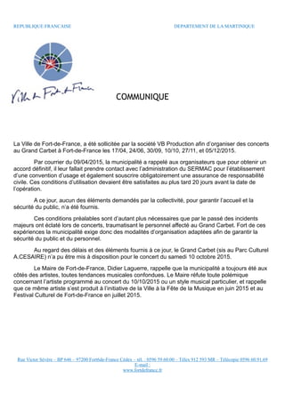 REPUBLIQUE FRANCAISE DEPARTEMENT DE LA MARTINIQUE
COMMUNIQUE
La Ville de Fort-de-France, a été sollicitée par la société VB Production afin d’organiser des concerts
au Grand Carbet à Fort-de-France les 17/04, 24/06, 30/09, 10/10, 27/11, et 05/12/2015.
Par courrier du 09/04/2015, la municipalité a rappelé aux organisateurs que pour obtenir un
accord définitif, il leur fallait prendre contact avec l’administration du SERMAC pour l’établissement
d’une convention d’usage et également souscrire obligatoirement une assurance de responsabilité
civile. Ces conditions d’utilisation devaient être satisfaites au plus tard 20 jours avant la date de
l’opération.
A ce jour, aucun des éléments demandés par la collectivité, pour garantir l’accueil et la
sécurité du public, n’a été fournis.
Ces conditions préalables sont d’autant plus nécessaires que par le passé des incidents
majeurs ont éclaté lors de concerts, traumatisant le personnel affecté au Grand Carbet. Fort de ces
expériences la municipalité exige donc des modalités d’organisation adaptées afin de garantir la
sécurité du public et du personnel.
Au regard des délais et des éléments fournis à ce jour, le Grand Carbet (sis au Parc Culturel
A.CESAIRE) n’a pu être mis à disposition pour le concert du samedi 10 octobre 2015.
Le Maire de Fort-de-France, Didier Laguerre, rappelle que la municipalité a toujours été aux
côtés des artistes, toutes tendances musicales confondues. Le Maire réfute toute polémique
concernant l’artiste programmé au concert du 10/10/2015 ou un style musical particulier, et rappelle
que ce même artiste s’est produit à l’initiative de la Ville à la Fête de la Musique en juin 2015 et au
Festival Culturel de Fort-de-France en juillet 2015.
Rue Victor Sévère – BP 646 – 97200 Fort6de-France Cédex – tél. : 0596 59.60.00 – Télex 912 593 MR – Télécopie 0596 60.91.69
E-mail :
www.fortdefrance.fr
 