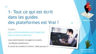 #NALC2016
www.comm-unique.net
@communiquenet
“
”
1- Tout ce qui est écrit
dans les guides
des plateformes est Vrai !
Exemples :
https://www.kisskissbankbank.com/fr/pages/help
https://fr.ulule.com/about/faq/
Lisez attentivement les pages de conseils,
les FAQ des plateformes !
Et suivez les conseils à la lettre ! (Mais pas que !)
 
